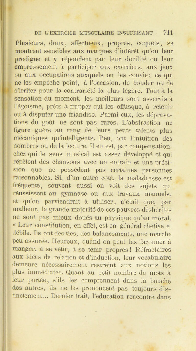 Plusieurs, doux, affectueux, propres, coquets, se montrent sensibles aux marques d’intérêt qu’on leur prodigue et y répondent par leur docilité ou leur empressement à participer aux exercices, aux jeux ou aux occupations auxquels on les convie; ce qui ne les empêche point, à l’occasion, de bouder ou de s’irriter pour la contrariété la plus légère. Tout à la sensation du moment, les meilleurs sont asservis à l’égoïsme, prêts à frapper qui les offusque, à retenir ou à disputer une friandise. Parmi eux, les déprava- tions du goût ne sont pas rares. L’abstraction ne figure guère au rang de leurs petits talents plus mécaniques qu’intelligents. Peu, ont l’intuition des nombres ou de la lecture. Il en est, par compensation, chez qui le sens musical est assez développé et qui répètent des chansons avec un entrain et une préci- sion que ne possèdent pas certaines personnes raisonnables. Si, d’un autre côté, la maladresse est fréquente, souvent aussi on voit des sujets qu réussissent au gymnase ou aux travaux manuels, et qu’on parviendrait à utiliser, n’était que, par malheur, la grande majorité de ces pauvres déshérités ne sont pas mieux doués au physique qu’au moral. « Leur constitution, en effet, est en général chétive e débile. Ils ont des tics, des balancements, une marche peu assurée. Heureux, quand on peut les façonner à manger, à se vêtir, à se tenir propres ! Réfractaires aux idées de relation et d’induction, leur vocabulaire demeure nécessairement restreint aux notions les plus immédiates. Quant au petit nombre de mots à leur portée, s’ils les comprennent dans la bouche des autres, ils ne les prononcent pas toujours dis- tinctement... Dernier trait, l’éducation rencontre dans