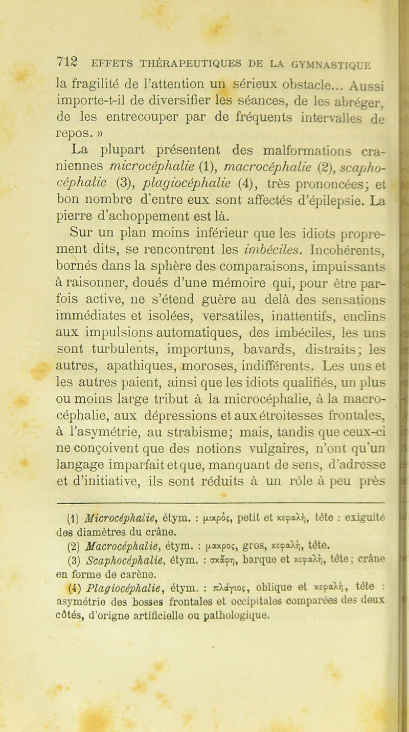 la fragilité de l’attention un sérieux obstacle... Aussi importe-t-il de diversifier les séances, de les abréger, de les entrecouper par de fréquents intervalles de repos. » La plupart présentent des malformations crâ- niennes microcéphalie (1), macrocéphalie (2), scapho- céphahe (3), plagiocéphalie (4), très prononcées; et bon nombre d’entre eux sont affectés d’épilepsie. La pierre d’achoppement est là. Sur un plan moins inférieur que les idiots propre- ment dits, se rencontrent les imbéciles. Incohérents, bornés dans la sphère des comparaisons, impuissants à raisonner, doués d’une mémoire qui, pour être par- fois active, ne s’étend guère au delà des sensations immédiates et isolées, versatiles, inattentifs, enclins aux impulsions automatiques, des imbéciles, les uns sont turbulents, importuns, bavards, distraits; les autres, apathiques, moroses, indifférents. Les uns et les autres paient, ainsi que les idiots qualifiés, un plus ou moins large tribut à la microcéphalie, à la macro- céphalie, aux dépressions et aux étroitesses frontales, à l’asymétrie, au strabisme; mais, tandis que ceux-ci ne conçoivent que des notions vulgaires, n’ont qu’un langage imparfait et que, manquant de sens, d’adresse et d’initiative, ils sont réduits à un rôle à peu près (1) Microcéphalie, étym. : puxpôs, petit et xeç-ocàtj, tête : exiguité des diamètres du crâne. (2) Macrocéphalie, étym. : (xaxpos, gros, xeçoXj], tète. (3) Scaphocéphalie, étym. : axà'o7], barque et xsoaXf,, tète ; crâne en forme de carène. (4) Plagiocéphalie, étym. : ^Xdytos, oblique et xEyaXJ), tète : asymétrie des bosses frontales et occipitales comparées des deux côtés, d’origne artificielle ou pathologique.