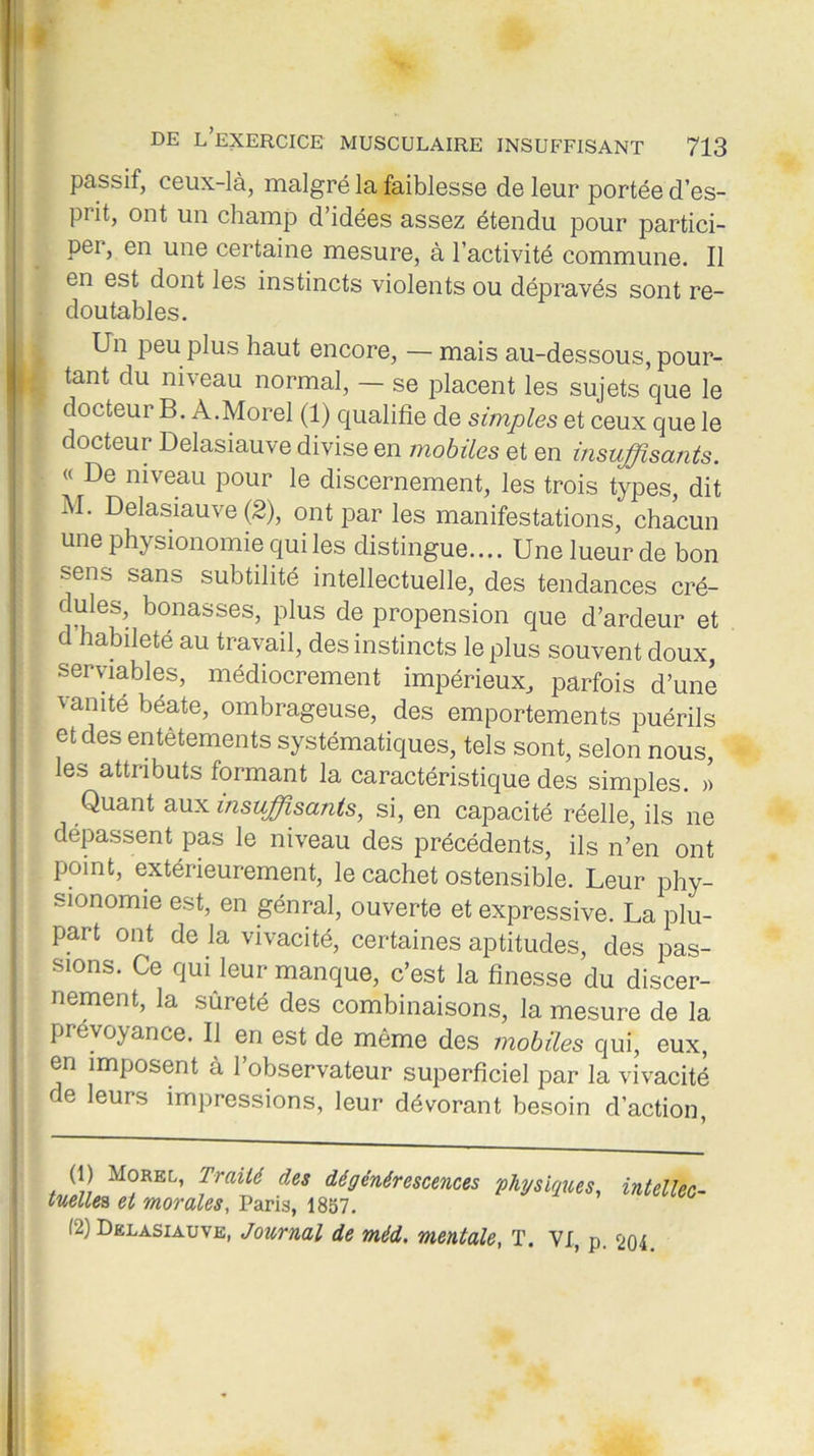 passif, ceux-là, malgré la faiblesse de leur portée d’es- prit, ont un champ d’idées assez étendu pour partici- pei, en une certaine mesure, à l’activité commune. Il en est dont les instincts violents ou dépravés sont re- doutables. Un peu plus haut encore, — mais au-dessous, pour- tant du niveau normal, — se placent les sujets que le docteur B. A.Morel (1) qualifie de simples et ceux que le docteur Delasiauve divise en mobiles et en insuffisants. « De niveau pour le discernement, les trois types, dit M. Delasiauve (2), ont par les manifestations, chacun une physionomie qui les distingue.... Une lueur de bon sens sans subtilité intellectuelle, des tendances cré- ' bonasses> Plus de propension que d’ardeur et d habileté au travail, des instincts le plus souvent doux, serviables, médiocrement impérieux, parfois d’une vanité béate, ombrageuse, des emportements puérils et des entêtements systématiques, tels sont, selon nous, les attributs formant la caractéristique des simples. » Quant aux insuffisants, si, en capacité réelle, ils ne dépassent pas le niveau des précédents, ils n’en ont point, extérieurement, le cachet ostensible. Leur phy- sionomie est, en génral, ouverte et expressive. La plu- part ont de la vivacité, certaines aptitudes, des pas- sions. Ce qui leur manque, c’est la finesse du discer- nement, la sûreté des combinaisons, la mesure de la prévoyance. Il en est de même des mobiles qui, eux, en imposent à l’observateur superficiel par la vivacité de leurs impressions, leur dévorant besoin d’action, (1) Morel, Traité des dégénérescences physiques, intellec- tuelle* et morales, Paris, 1857.