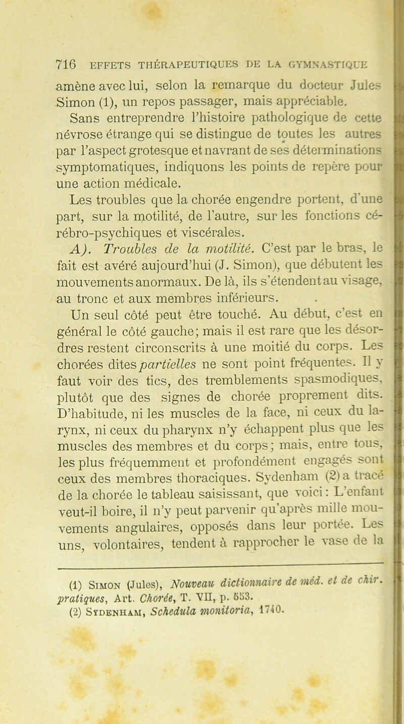 amène avec lui, selon la remarque du docteur Jules Simon (1), un repos passager, mais appréciable. Sans entreprendre l’histoire pathologique de cette névrose étrange qui se distingue de toutes les autres par l’aspect grotesque et navrant de ses déterminations symptomatiques, indiquons les points de repère pour- une action médicale. Les troubles que la chorée engendre portent, d'une part, sur la motilité, de l’autre, sur les fonctions cé- rébro-psychiques et viscérales. A). Troubles cle la motilité. C’est par le bras, le fait est avéré aujourd’hui (J. Simon), que débutent les mouvements anormaux. De là, ils s’étendent au visage, au tronc et aux membres inférieurs. Un seul côté peut être touché. Au début, c’est en général le côté gauche; mais il est rare que les désor- dres restent circonscrits à une moitié du corps. Les chorées dites partielles ne sont point fréquentes. Il y faut voir des tics, des tremblements spasmodiques, plutôt que des signes de chorée proprement dits. D’habitude, ni les muscles de la face, ni ceux du la- rynx, ni ceux du pharynx n’y échappent plus que les muscles des membres et du corps; mais, entre tous, les plus fréquemment et profondément engagés sont ceux des membres thoraciques. Sydenham (2) a trace de la chorée le tableau saisissant, que voici : L’enfant veut-il boire, il n’y peut parvenir qu’après mille mou- vements angulaires, opposés dans leur portée. Les- uns, volontaires, tendent a rapprocher le \ase de la (1) Simon (Jules), Nouveau dictionnaire de méd. et de chir. pratiques, Ai’t. Chorée, T. VII, p. 553. (2) Sïdenha.m, Schedula monitoria, 1740.