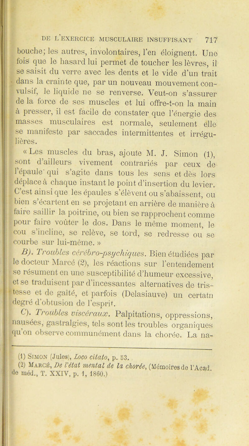 bouche; les autres, involontaires, l’en éloignent. Une fois que le hasard lui permet de toucher les lèvres, il se saisit du verre avec les dents et le vide d’un trait dans la crainte que, par un nouveau mouvement con- vulsif, le liquide ne se renverse. Veut-on s’assurer de la force de ses muscles et lui offre-t-on la main à presser, il est facile de constater que l’énergie des ' masses musculaires est normale, seulement elle | se manifeste par saccades intermittentes et irrégu- lières. « Les muscles du bras, ajoute M. J. Simon (1), [sont d’ailleurs vivement contrariés par ceux de l’épaule' qui s’agite dans tous les sens et dès lors déplace à chaque instant le point d’insertion du levier. # C’est ainsi que les épaules s’élèvent ou s’abaissent, ou bien s’écartent en se projetant en arrière de manière à 1 taire saillir la poitrine, ou bien se rapprochent comme pour faire voûter le dos. Dans le même moment, le cou s incline, se relève, se tord, se redresse ou se courbe sur lui-même. » B) . Troubles cérébro-psychiques. Bien étudiées par le docteur Marcé (2), les réactions sur l’entendement se résument en une susceptibilité cl’humeur excessive, et se traduisent par d’incessantes alternatives de tris- tesse et de gaîté, et parfois (Delasiauve) un certatn degré d’obtusion de l’esprit. C) . Troubles viscéraux. Palpitations, oppressions, ; nausées, gastralgies, tels sont les troubles organiques qu’on observe communément dans la chorée. La lia- it) Simon (Jules), Logo citato, p. 533. (2) Marge, De létal mental de la chorée, (Mémoires de l’Acad Je méd., T. XXIV, p. 1, 1860.)