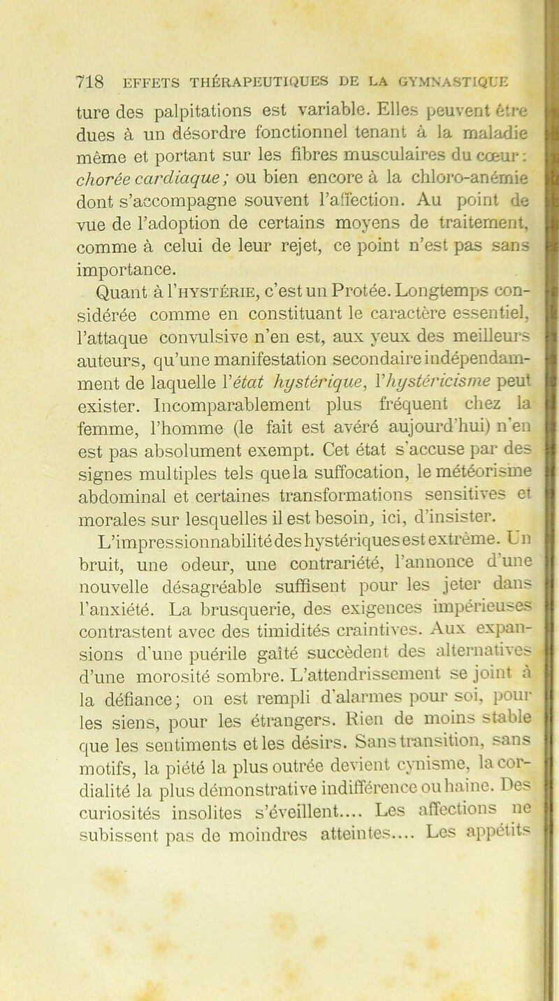 ture des palpitations est variable. Elles peuvent être dues à un désordre fonctionnel tenant à la maladie même et portant sur les fibres musculaires du cœur: chorée cardiaque ; ou bien encore à la chloro-anémie dont s’accompagne souvent l’affection. Au point de vue de l’adoption de certains moyens de traitement, comme à celui de leur rejet, ce point n’est pas sans importance. Quant à I’hystérie, c’est un Protée. Longtemps con- sidérée comme en constituant le caractère essentiel, l’attaque convulsive n’en est, aux yeux des meilleurs auteurs, qu’une manifestation secondaire indépendam- ment de laquelle Y état hystérique, Y hystéricisme peut exister. Incomparablement plus fréquent chez la femme, l’homme (le fait est avéré aujourd’hui) n en est pas absolument exempt. Cet état s’accuse par des signes multiples tels que la suffocation, le météorisme abdominal et certaines transformations sensitives et morales sur lesquelles il est besoin, ici, d’insister. L’impressionnabilité des hystériques est extrême. Un bruit, une odeur, une contrariété, l’annonce d une nouvelle désagréable suffisent pour les jeter dans l’anxiété. La brusquerie, des exigences impérieuses contrastent avec des timidités craintives. Aux expan- sions d'une puérile gaîté succèdent des alternatives d’une morosité sombre. L’attendrissement se joint à la défiance; on est rempli d’alarmes pour soi, poul- ies siens, pour les étrangers. Rien de moins stable que les sentiments et les désirs. Sans transition, sans motifs, la piété la plus outrée devient cynisme, la cor- dialité la plus démonstrative indifférence ou haine. Des curiosités insolites s’éveillent.... Les affections ne subissent pas de moindres atteintes.... Les appétits