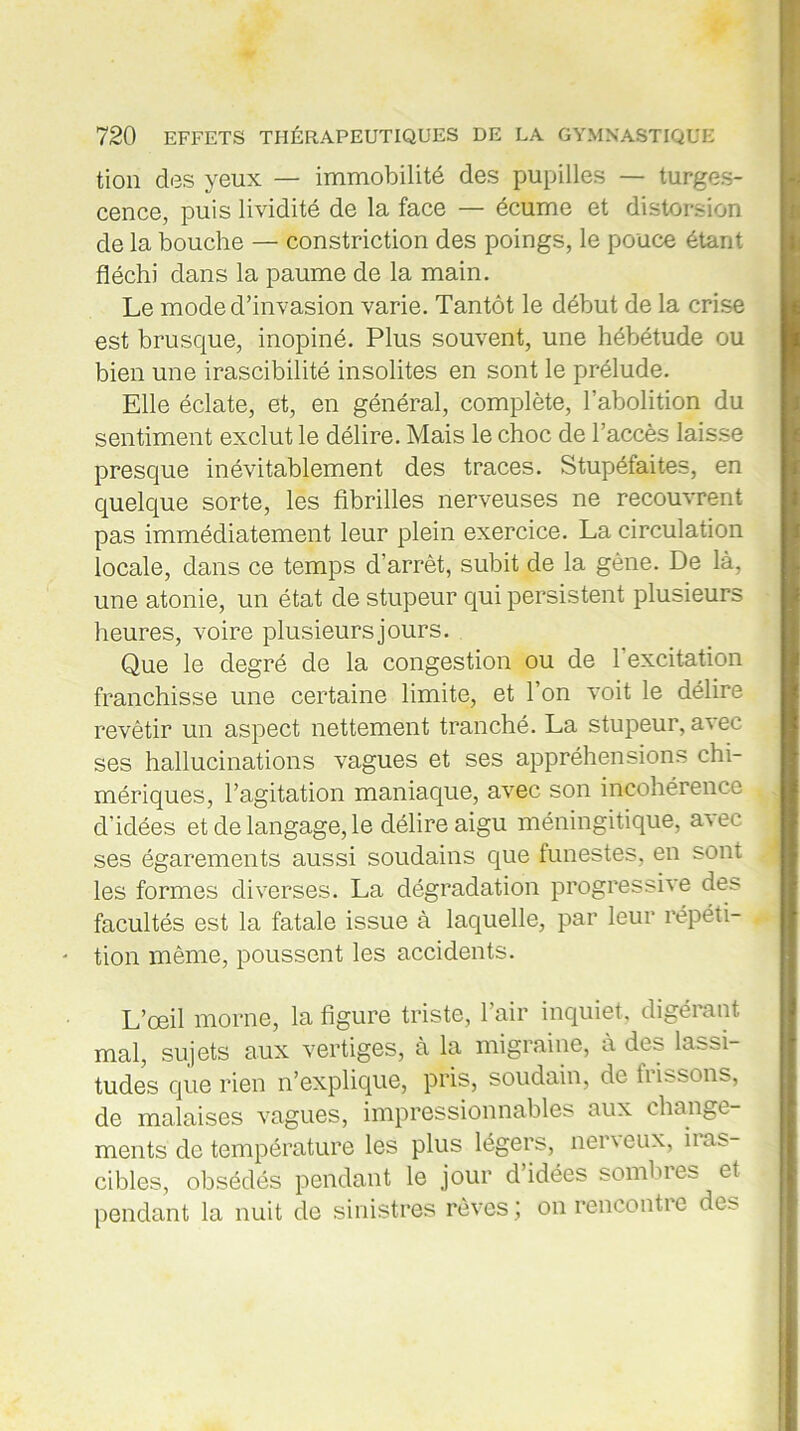 tion des yeux — immobilité des pupilles — turges- cence, puis lividité de la face — écume et distorsion de la bouche — constriction des poings, le pouce étant fléchi dans la paume de la main. Le mode d’invasion varie. Tantôt le début de la crise est brusque, inopiné. Plus souvent, une hébétude ou bien une irascibilité insolites en sont le prélude. Elle éclate, et, en général, complète, l’abolition du sentiment exclut le délire. Mais le choc de l’accès laisse presque inévitablement des traces. Stupéfaites, en quelque sorte, les fibrilles nerveuses ne recouvrent pas immédiatement leur plein exercice. La circulation locale, dans ce temps d’arrêt, subit de la gène. De là, une atonie, un état de stupeur qui persistent plusieurs heures, voire plusieurs jours. Que le degré de la congestion ou de 1 excitation franchisse une certaine limite, et l’on voit le délire revêtir un aspect nettement tranché. La stupeur, avec ses hallucinations vagues et ses appréhensions chi- mériques, l’agitation maniaque, avec son incohérence d'idées et de langage, le délire aigu méningitique, a\ee ses égarements aussi soudains que funestes, en sont les formes diverses. La dégradation progressive des facultés est la fatale issue à laquelle, par leur répéti- tion même, poussent les accidents. L’œil morne, la figure triste, l’air inquiet, digérant mal, sujets aux vertiges, à la migraine, à des lassi- tudes que rien n’explique, pris, soudain, de hissons, de malaises vagues, impressionnables aux change- ments de température les plus légers, nei \ eux, ii as- cibles, obsédés pendant le jour d’idées sombres et pendant la nuit de sinistres rêves ; on rencontre des