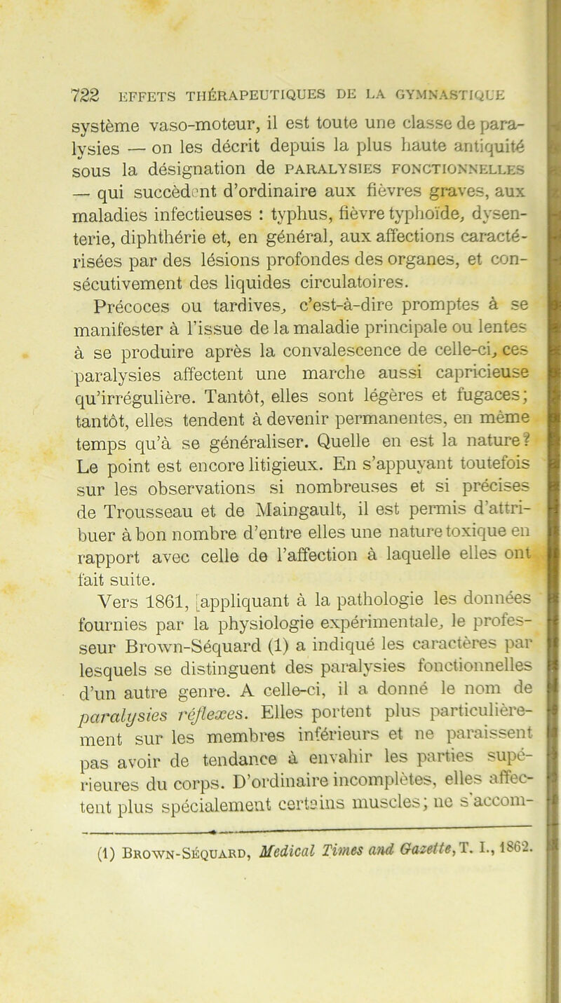 système vaso-moteur, il est toute une classe de para- lysies — on les décrit depuis la plus haute antiquité sous la désignation de paralysies fonctionnelles — qui succèdent d’ordinaire aux fièvres graves, aux maladies infectieuses : typhus, fièvre typhoïde, dysen- terie, diphthérie et, en général, aux affections caracté- risées par des lésions profondes des organes, et con- sécutivement des liquides circulatoires. Précoces ou tardives, c’est-à-dire promptes à se manifester à l’issue de la maladie principale ou lentes à se produire après la convalescence de celle-ci, ces paralysies affectent une marche aussi capricieuse qu’irrégulière. Tantôt, elles sont légères et fugaces; tantôt, elles tendent à devenir permanentes, en même temps qu’à se généraliser. Quelle en est la nature? Le point est encore litigieux. En s’appuyant toutefois sur les observations si nombreuses et si précises de Trousseau et de Maingault, il est permis d'attri- buer à bon nombre d’entre elles une nature toxique en rapport avec celle de l’affection à laquelle elles ont fait suite. Vers 1861, appliquant à la pathologie les données fournies par la physiologie expérimentale, le profes- seur Brown-Séquard (1) a indiqué les caractères par lesquels se distinguent des paralysies fonctionnelles d’un autre genre. A celle-ci, il a donné le nom de paralysies réflexes. Elles portent plus particulière- ment sur les membres inférieurs et ne paraissent pas avoir de tendance à enc ahir les pai ties supé rieures du corps. D ordinaire incomplètes, elles affec- tent plus spécialement certains muscles; ne saccom- (1) Brown-Séquard, Medical Times and Gazette, 1. I., li'oï.