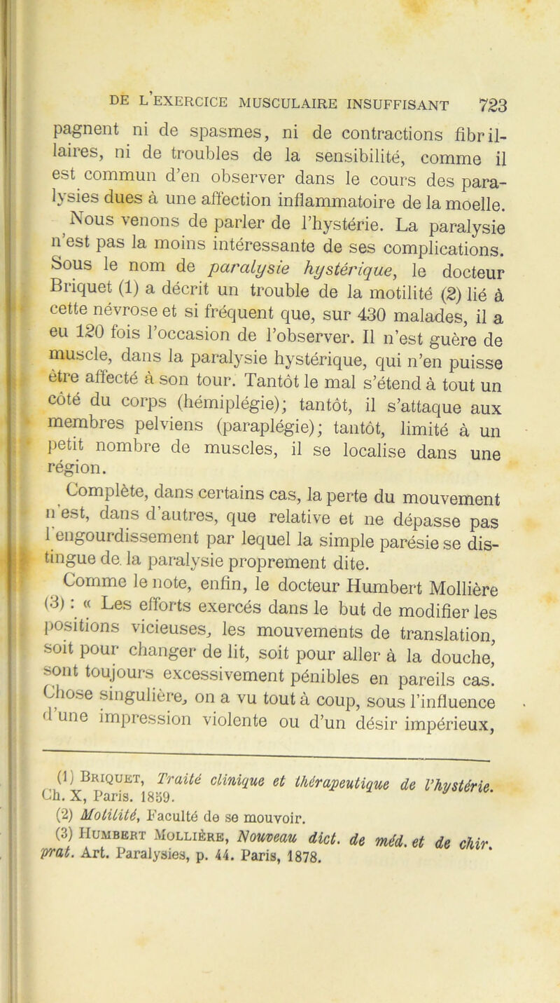 pagnent ni de spasmes, ni de contractions fibril- laiies, ni de troubles de la sensibilité, comme il est commun d’en observer dans le cours des para- lysies dues à une affection inflammatoire de la moelle. Nous venons de parler de l’hystérie. La paralysie n est pas la moins intéressante de ses complications. Sous le nom de paralysie hystérique, le docteur Briquet (1) a décrit un trouble de la motilité (2) lié à cette névrose et si fréquent que, sur 430 malades, il a eu 120 fois l’occasion de l’observer. Il n’est guère de muscle, dans la paralysie hystérique, qui n’en puisse être affecté à son tour. Tantôt le mal s’étend à tout un côté du corps (hémiplégie); tantôt, il s’attaque aux membres pelviens (paraplégie); tantôt, limité à un petit nombre de muscles, il se localise dans une région. Complète, dans certains cas, la perte du mouvement n erff, dans d autres, que relative et ne dépasse pas 1 engourdissement par lequel la simple parésie se dis- tingue de. la paralysie proprement dite. Comme le note, enfin, le docteur Humbert Mollière (.3) « Les efforts exercés dans le but de modifier les positions vicieuses, les mouvements de translation soit pour changer de lit, soit pour aller à la douche’ >ont toujours excessivement pénibles en pareils cas. Chose singulière, on a vu tout à coup, sous l’influence ' une impression violente ou d’un désir impérieux, (!) Briquet, Iraité clinique et thérapeutique de l’hystérie Ch. X, Paris. 1859. (2) Motilité., Faculté de se mouvoir. (3) Humbert -Mollière, Nouveau dict. de méd. et de chir prat. Art. Paralysies, p. 44. Paris, 1878.