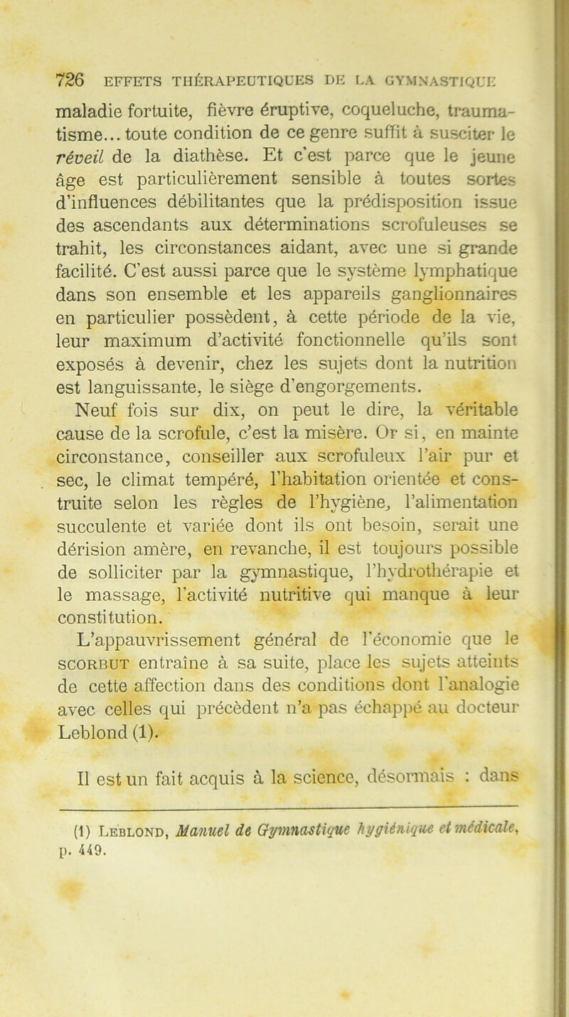 maladie fortuite, fièvre éruptive, coqueluche, trauma- tisme... toute condition de ce genre suffit à susciter le réveil de la diathèse. Et c'est parce que le jeune âge est particulièrement sensible à toutes sortes d’influences débilitantes que la prédisposition issue des ascendants aux déterminations scrofuleuses se trahit, les circonstances aidant, avec une si grande facilité. C’est aussi parce que le système lymphatique dans son ensemble et les appareils ganglionnaires en particulier possèdent, à cette période de la vie, leur maximum d’activité fonctionnelle qu’ils sont exposés à devenir, chez les sujets dont la nutrition est languissante, le siège d’engorgements. Neuf fois sur dix, on peut le dire, la véritable cause de la scrofule, c’est la misère. Or si, en mainte circonstance, conseiller aux scrofuleux l’air pur et sec, le climat tempéré, l’habitation orientée et cons- truite selon les règles de l’hygiène, l’alimentation succulente et variée dont ils ont besoin, serait une dérision amère, en revanche, il est toujours possible de solliciter par la gymnastique, l’hydrothérapie et le massage, l’activité nutritive qui manque à leur constitution. L’appauvrissement général de l’économie que le scorbut entraîne à sa suite, place les sujets atteints de cette affection dans des conditions dont l’analogie avec celles qui précèdent n’a pas échappé au docteur Leblond (1). Il est un fait acquis à la science, désormais : dans (1) Leblond, Manuel de Gymnastique hygiénique et médicale, p. 449.