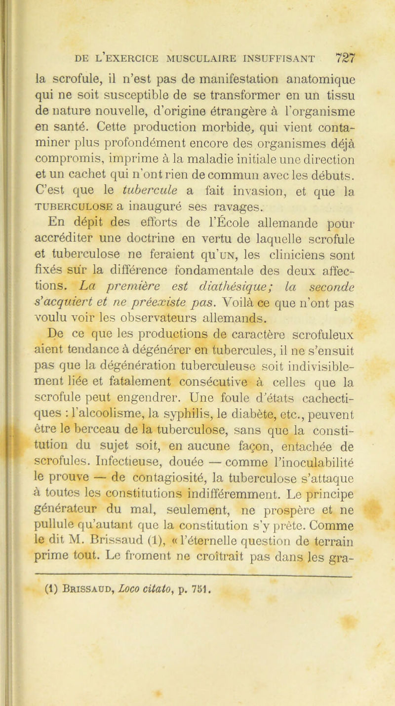 la scrofule, il n’est pas de manifestation anatomique qui ne soit susceptible de se transformer en un tissu de nature nouvelle, d’origine étrangère à l’organisme en santé. Cette production morbide, qui vient conta- miner plus profondément encore des organismes déjà compromis, imprime à la maladie initiale une direction et un cachet qui n’ont rien de commun avec les débuts. C’est que le tubercule a fait invasion, et que la tuberculose a inauguré ses ravages. En dépit des efforts de l’École allemande pour accréditer une doctrine en vertu de laquelle scrofule et tuberculose ne feraient qu’uN, les cliniciens sont fixés sur la différence fondamentale des deux affec- tions. La première est diathésique; la seconde s'acquiert et ne préexiste pas. Voilà ce que n’ont pas voulu voir les observateurs allemands. De ce que les productions de caractère scrofuleux aient tendance à dégénérer en tubercules, il ne s’ensuit pas que la dégénération tuberculeuse soit indivisible- ment liée et fatalement consécutive à celles que la scrofule peut engendrer. Une foule d’états cachecti- ques : l’alcoolisme, la syphilis, le diabète, etc., peuvent être le berceau de la tuberculose, sans que la consti- tution du sujet soit, en aucune façon, entachée de scrofules. Infectieuse, douée — comme l’inoculabilité le prouve — de contagiosité, la tuberculose s’attaque à toutes les constitutions indifféremment. Le principe générateur du mal, seulement, ne prospère et ne pullule qu’autant que la constitution s’y prête. Comme le dit M. Brissaud (1), « l’éternelle question de terrain prime tout. Le froment ne croîtrait pas dans les gra- (1) Brissaud, Loco citato, p. 751.