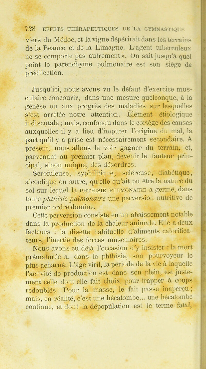 viers du Médoc, et la vigne dépérirait dans les terrains de la Beauce et de la Limagne. L’agent tuberculeux ne se comporte pas autrement». On sait jusqu’à quel point le parenchyme pulmonaire est son siège de prédilection. Jusqu’ici, nous avons vu le défaut d’exercice mus- culaire concourir, dans une mesure quelconque, à la génèse ou aux progrès des maladies sur lesquelles s’est arrêtée notre attention. Élément étiologique indiscutale ; mais, confondu dans le cortège des causes auxquelles il y a lieu d’imputer l’origine du mal, la part qu’il y a prise est nécessairement secondaire. A présent, nous allons le voir gagner du terrain, et, parvenant au premier plan, devenir le fauteur prin- cipal, sinon unique, des désordres. Scrofuleuse, syphilitique, scléreuse, diabétique, alcoolique ou autre, qu’elle qu’ait pu être la nature du sol sur lequel la phthisie pulmonaire a germé, dans toute phthisie pulmonaire une perversion nutritive de premier ordre domine. Cette perversion consiste en un abaissement notable dans la production de la chaleur animale. Elle a deux facteurs : la disette habituelle d’aliments calorilïca- teurs, l’inertie des forces musculaires. Nous avons eu déjà l’occasion d’v insister : la mort prématurée a, dans la phthisie, son pourvoyeur le plus acharné. L’àge viril, la période de la vie à laquelle l’activité de production est dans son plein, est juste- ment celle dont elle fait choix pour frapper à coups redoublés. Pour la masse, le fait passe inaperçu ; mais, en réalité, c’est une hécatombe... une hécatombe continue, et dont la dépopulation est le terme fatal,