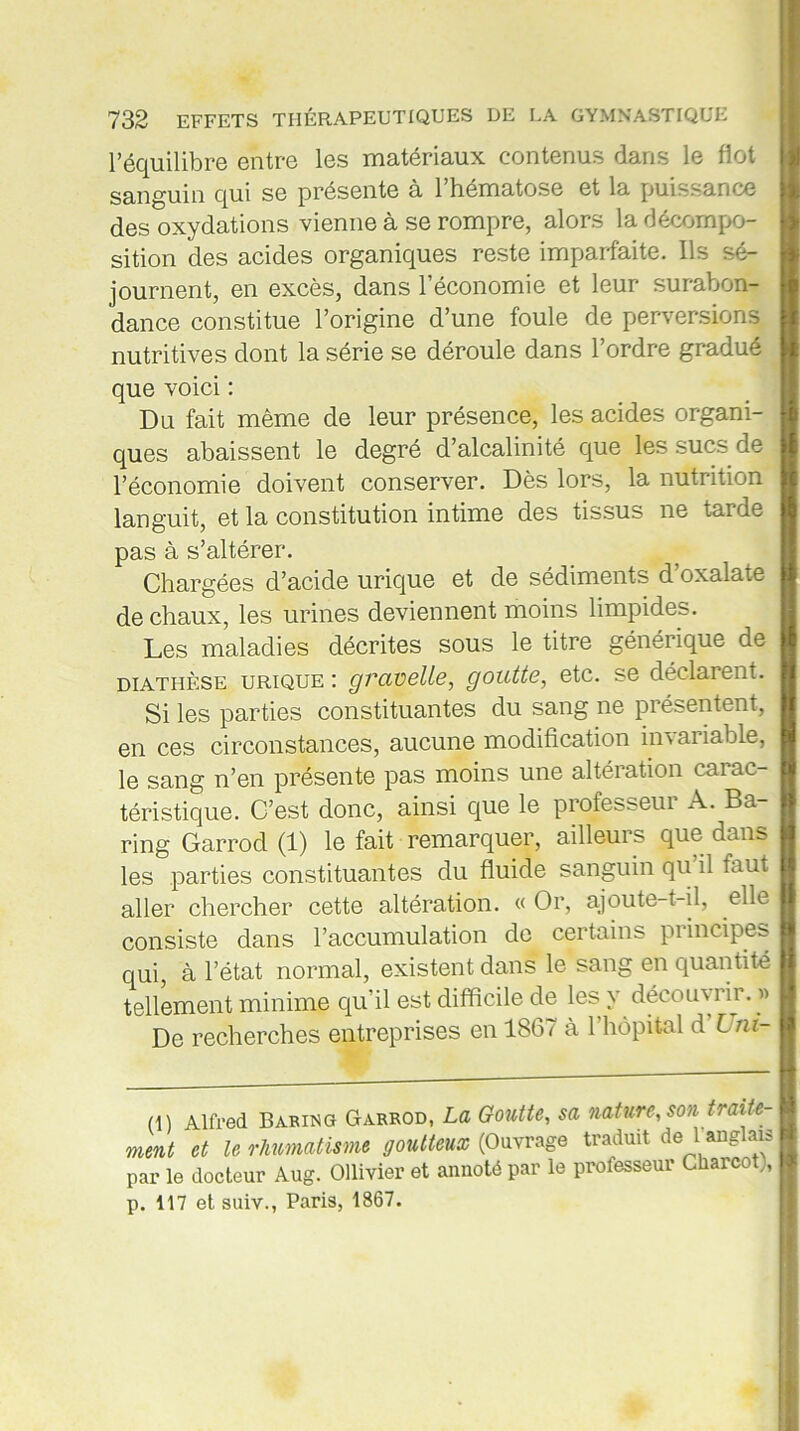 l’équilibre entre les matériaux contenus dans le flot sanguin qui se présente a 1 hématose et la puissance des oxydations vienne à se rompre, alors la décompo- sition des acides organiques reste imparfaite. Ils sé- journent, en excès, dans l’économie et leur surabon- dance constitue l’origine d’une foule de perversions nutritives dont la série se déroule dans l’ordre gradué que voici : Du fait même de leur présence, les acides organi- ques abaissent le degré d’alcalinité que les sucs de l’économie doivent conserver. Dès lors, la nutrition languit, et la constitution intime des tissus ne tarde pas à s’altérer. Chargées d’acide urique et de sédiments d oxalate de chaux, les urines deviennent moins limpides. Les maladies décrites sous le titre générique de diathèse urique : grcivelle, goutte, etc. se déclarent. Si les parties constituantes du sang ne présentent, en ces circonstances, aucune modification invariable, le sang n’en présente pas moins une altération carac- téristique. C’est donc, ainsi que le professeur A. Ba- ring Garrod (1) le fait remarquer, ailleurs que dans les parties constituantes du fluide sanguin qu il faut aller chercher cette altération. « Or, ajoute-t-il, elle consiste dans l’accumulation de certains pi incipes qui, à l’état normal, existent dans le sang en quantité tellement minime qu’il est difficile de les y découvrir. » De recherches entreprises en 1867 à l’hôpital d l ni- (1) Alfred Barino Garrod, La Goutte, sa nature, son traite- ment et le rhumatisme goutteux (Ouvrage traduit de 1 anglais par le docteur Aug. Ollivier et annoté par le professeur Charcot), p. 117 et suiv., Paris, 1867.