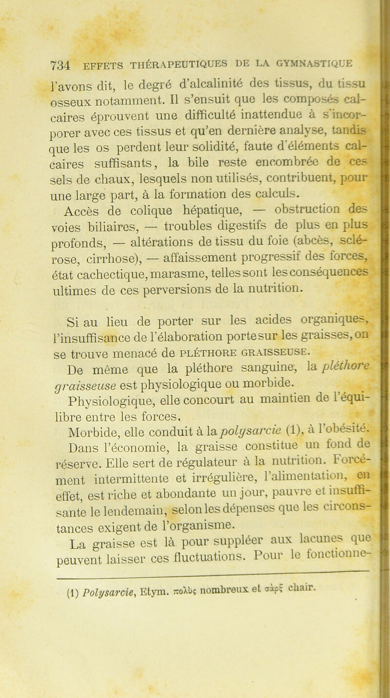 l’avons dit, le degré d’alcalinité des tissus, du tissu osseux notamment. Il s’ensuit que les composés cal- caires éprouvent une difficulté inattendue à s’incor- porer avec ces tissus et qu’en dernière analyse, tandis que les os perdent leur solidité, faute d’éléments cal- caires suffisants, la bile reste encombrée de ces sels de chaux, lesquels non utilisés, contribuent, pour une large part, à la formation des calculs. Accès de colique hépatique, — obstruction des voies biliaires, — troubles digestifs de plus en plus profonds, — altérations de tissu du foie (abcès, sclé- rose, cirrhose), — affaissement progressif des forces, état cachectique, marasme, telles sont les conséquences ultimes de ces perversions de la nutrition. Si au lieu de porter sur les acides organiques, l’insuffisance de l’élaboration portesur les graisses,on se trouve menacé de pléthore graisseuse. De même que la pléthore sanguine, la pléthore graisseuse est physiologique ou morbide. Physiologique, elle concourt au maintien de l'équi- libre entre les forces. Morbide, elle conduit à lapolysarcw (1), à l’obésité. Dans l’économie, la graisse constitue un fond de réserve. Elle sert de régulateur à la nutrition, forcé- ment intermittente et irrégulière, l’alimentation, en effet, est riche et abondante un jour, pauvre et insuffi- sante le lendemain, selon les dépenses que les circons- tances exigent de l’organisme. La graisse est là pour suppléer aux lacunes que peuvent laisser ces fluctuations. Pour le fonctionne- (1) Polysarcle, Etym. -oXbç nombreux et uapï chair.