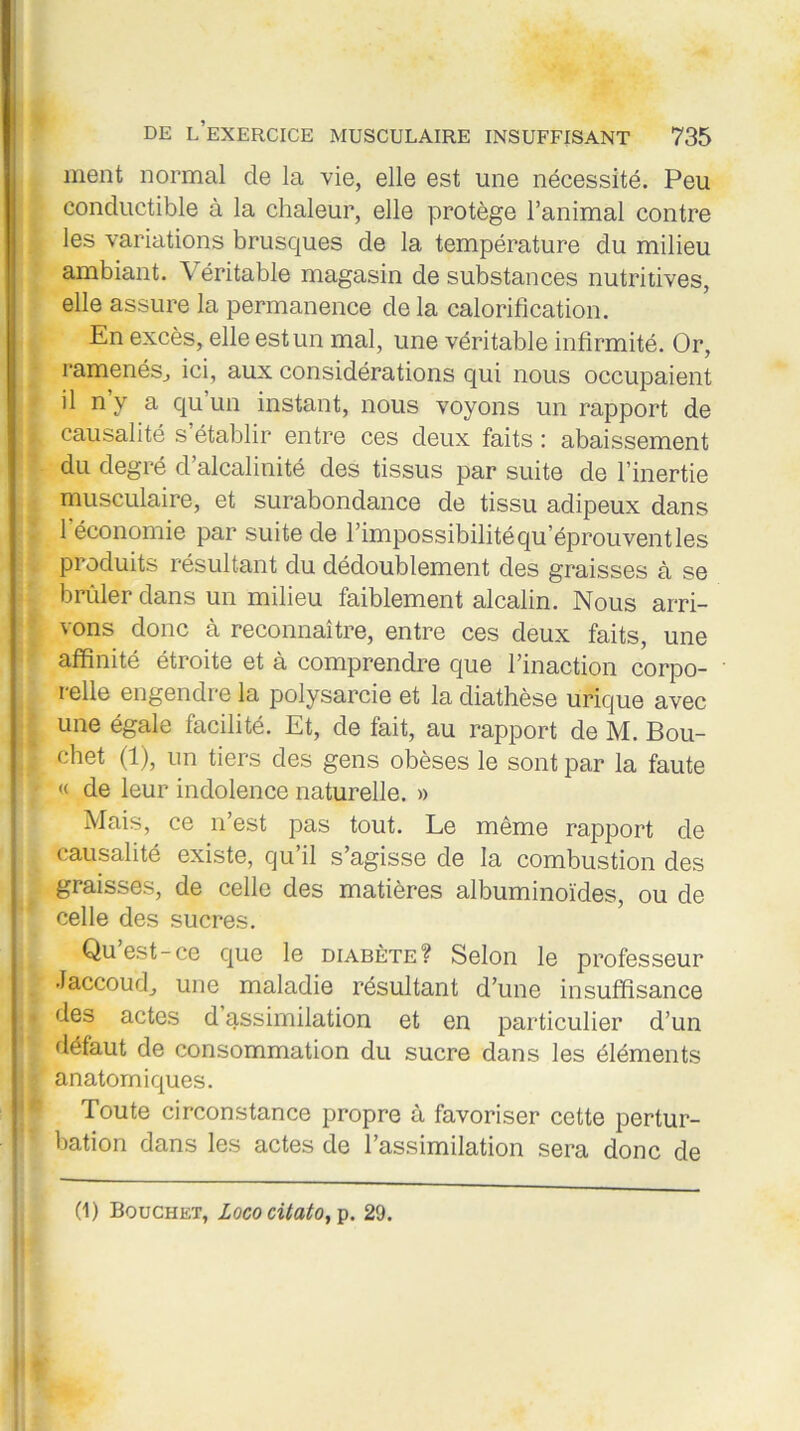 ment normal de la vie, elle est une nécessité. Peu conductible à la chaleur, elle protège l’animal contre les variations brusques de la température du milieu ambiant. Véritable magasin de substances nutritives, elle assure la permanence de la calorification. En excès, elle est un mal, une véritable infirmité. Or, ramenés, ici, aux considérations qui nous occupaient il n y a qu un instant, nous voyons un rapport de causalité s’établir entre ces deux faits : abaissement du degré d’alcalinité des tissus par suite de l’inertie musculaire, et surabondance de tissu adipeux dans l’économie par suite de l’impossibilité qu’éprouvent les produits résultant du dédoublement des graisses à se brûler dans un milieu faiblement alcalin. Nous arri- vons donc à reconnaître, entre ces deux faits, une affinité étroite et à comprendre que l’inaction corpo- i elle engendre la polysarcie et la diathèse urique avec une égale facilité. Et, de fait, au rapport de M. Bou- chet (1), un tiers des gens obèses le sont par la faute « de leur indolence naturelle. » Mais, ce n’est pas tout. Le même rapport de causalité existe, qu il s’agisse de la combustion des graisses, de celle des matières albuminoïdes, ou de celle des sucres. Qu’est-ce que le diabète? Selon le professeur Jaccoud, une maladie résultant d’une insuffisance des actes d assimilation et en particulier d’un défaut de consommation du sucre dans les éléments anatomiques. Toute circonstance propre à favoriser cette pertur- bation dans les actes de l’assimilation sera donc de (1) Bouchet, Lococitato, p. 29.