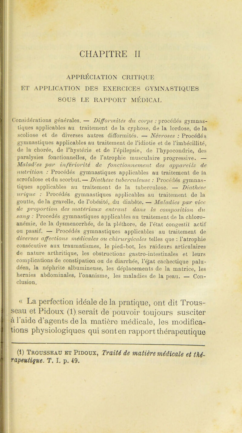 CHAPITRE II APPRÉCIATION CRITIQUE ET APPLICATION DES EXERCICES GYMNASTIQUES SOUS LE RAPPORT MÉDICAL Considérations générales. — Difformités du cotps : procédés gymnas- tiques applicables au traitement de la cyphose, de la lordose, de la scoliose et de diverses autres difformités. — Névroses ; Procédés gymnastiques applicables au traitement de l’idiotie et de l’imbécillité, de la chorée, de l’hystérie et de l’épilepsie, de l’hypocondrie, des paralysies fonctionnelles, de l’atrophie musculaire progressive. — Maladies par infériorité de fonctionnement des appareils de nutrition : Procédés gymnastiques applicables au traitement de la scrofulose et du scorbut.— Diathèse tuberculeuse : Procédés gymnas- tiques applicables au traitement de la tuberculose. — Diathèse urique : Procédés gymnastiques applicables au traitement de la goutte, delà gravelle, de l’obésité, du diabète. — Maladies par vice de proportion des matériaux entrant dans la composition du sang : Procédés gymnastiques applicables au traitement de la chloro- anémie, de la dysménorrhée, de la pléthore, de l’état congestif actif ou passif. — Procédés gymnastiques applicables au traitement de diverses affections médicales ou chirurgicales telles que : l’atrophie consécutive aux traumatismes, le pied-bot, les raideurs articulaires de nature arthritique, les obstructions gastro-intestinales et leurs complications de constipation ou de diarrhée, l’état cachectique palu- déen, la néphrite albumineuse, les déplacements de la matrice, les hernies abdominales, l’onanisme, les maladies de la peau. — Con- clusion. « La perfection idéale de la pratique, ont dit Trous- seau et Pidoux (1) serait de pouvoir toujours susciter à 1 aide d’agents de la matière médicale, les modifica- tions physiologiques qui sont en rapport thérapeutique (t) Trousseau et Pidoux, Traité de matière médicale et thé- rapeutique. T. I. p. 49.