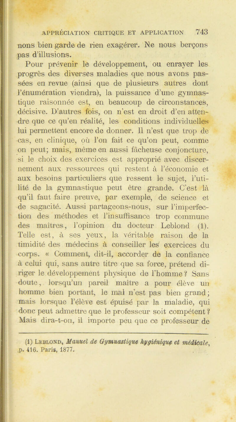 nons bien garde de rien exagérer. Ne nous berçons pas d’illusions. Pour prévenir le développement, ou enrayer les progrès des diverses maladies que nous avons pas- sées en revue (ainsi que de plusieurs autres dont l’énumération viendra), la puissance d’une gymnas- tique raisonnée est, en beaucoup de circonstances, décisive. D’autres fois, on n’est en droit d’en atten- dre que ce qu’en réalité, les conditions individuelles lui permettent encore de donner. Il n’est que trop de cas, en clinique, où l’on fait ce qu’on peut, comme on peut; mais, même en aussi fâcheuse conjoncture, si le choix des exercices est approprié avec discer- nement aux ressources qui restent à l’économie et aux besoins particuliers que ressent le sujet, l’uti- lité de la gymnastique peut être grande. C’est là qu’il faut faire preuve, par exemple, de science et de sagacité. Aussi partageons-nous, sur l’imperfec- tion des méthodes et l’insuffisance trop commune des maîtres, l’opinion du docteur Leblond (1). Telle est, à ses yeux, la véritable raison de la timidité des médecins à conseiller les exercices du corps. « Comment, dit-il, accorder de la confiance à celui qui, sans autre titre que sa force, prétend di- riger le développement physique de l’homme? Sans doute, lorsqu’un pareil maître a pour élève un homme bien portant, le mal n’est pas bien grand; mais lorsque l’élève est épuisé par la maladie, qui donc peut admettre que le professeur soit compétent ? Mais dira-t-on, il importe peu que ce professeur de (1) Leblond, Manuel de Gymnastique hygiénique et médicale, p. 416. Paris, 1877.