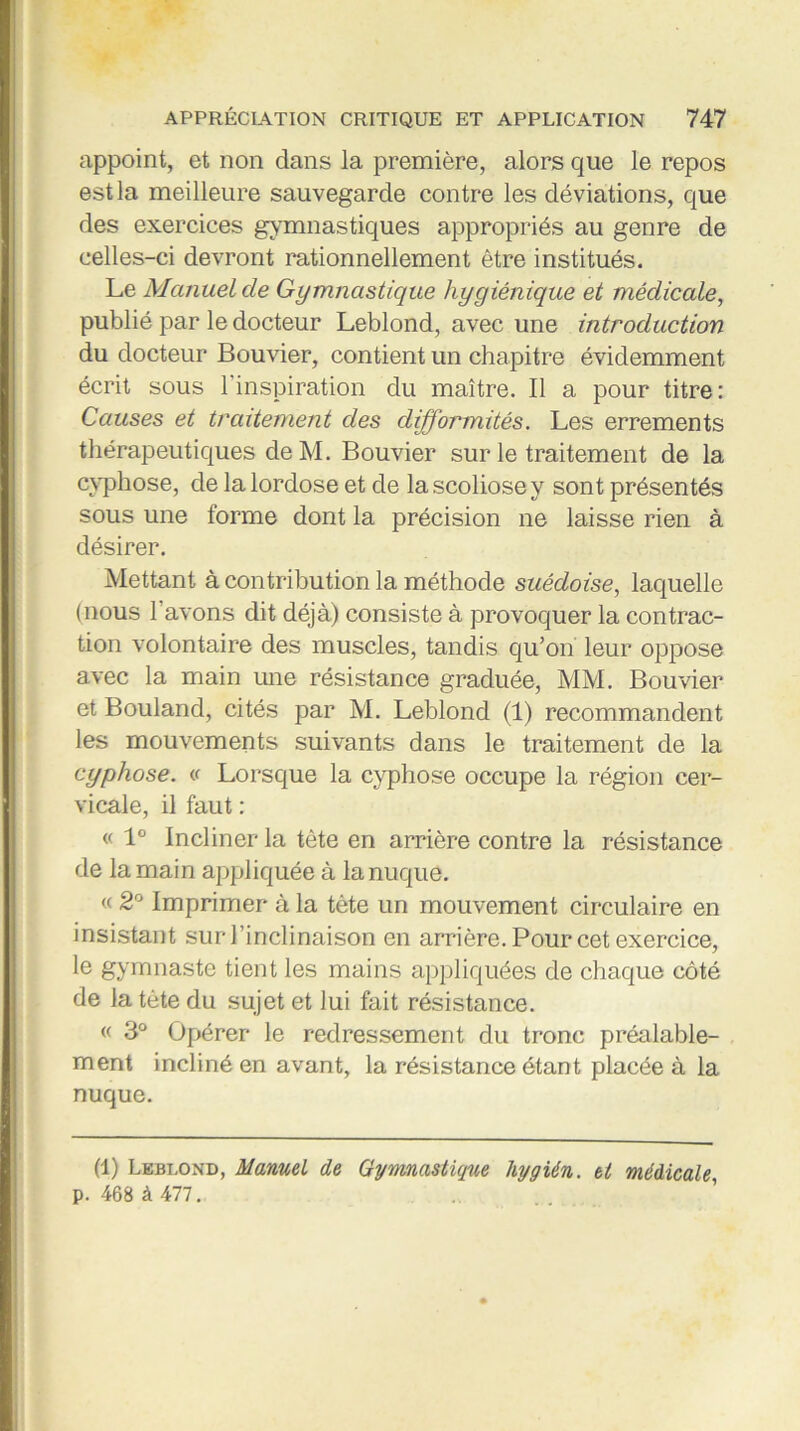 appoint, et non dans la première, alors que le repos est la meilleure sauvegarde contre les déviations, que des exercices gymnastiques appropriés au genre de celles-ci devront rationnellement être institués. Le Manuel de Gymnastique hygiénique et médicale, publié par le docteur Leblond, avec une introduction du docteur Bouvier, contient un chapitre évidemment écrit sous 1 inspiration du maître. Il a pour titre : Causes et traitement des difformités. Les errements thérapeutiques deM. Bouvier sur le traitement de la cyphose, de la lordose et de la scoliose y sont présentés sous une forme dont la précision ne laisse rien à désirer. Mettant à contribution la méthode suédoise, laquelle (nous l avons dit déjà) consiste à provoquer la contrac- tion volontaire des muscles, tandis qu’on leur oppose avec la main une résistance graduée, MM. Bouvier et Bouland, cités par M. Leblond (1) recommandent les mouvements suivants dans le traitement de la cyphose. « Lorsque la cyphose occupe la région cer- vicale, il faut : « 1° Incliner la tète en arrière contre la résistance de la main appliquée à la nuque. « 2° Imprimer à la tète un mouvement circulaire en insistant sur l’inclinaison en arrière. Pour cet exercice, le gymnaste tient les mains appliquées de chaque côté de la tète du sujet et lui fait résistance. « 3° Opérer le redressement du tronc préalable- ment incliné en avant, la résistance étant placée à la nuque. (1) Leblond, Manuel de Gymnastique hygién. et médicale p. 468 à 477.