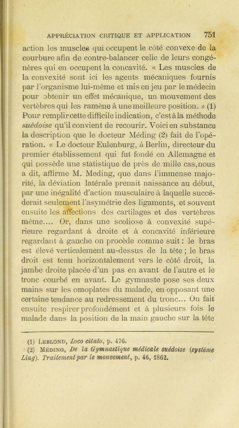 action les muscles qui occupent le côté convexe de la courbure afin de contre-balancer celle de leurs congé- nères qui en occupent la concavité. « Les muscles de la convexité sont ici les agents mécaniques fournis par l’organisme lui-même et mis en jeu par le médecin pour obtenir un effet mécanique, un mouvement des vertèbres qui les ramène à une meilleure position. » (1) Pour remplircette difficile indication, c’estàla méthode suédoise qu’il convient de recourir. Voici en substance la description que le docteur Méding (2) fait de l’opé- ration. « Le docteur Eulenburg, à Berlin, directeur du premier établissement qui fut fondé en Allemagne et qui possède une statistique de près de mille cas,nous a dit, affirme M. Meding, que dans l’immense majo- rité, la déviation latérale prenait naissance au début, par une inégalité d’action musculaire à laquelle succé- derait seulement l’asymétrie des ligaments, et souvent ensuite les affections des cartilages et des vertèbres même.... Or, dans une scoliose à convexité supé- rieure regardant à droite et à concavité inférieure regardant à gauche on procède comme suit : le bras est élevé verticalement au-dessus de la tête ; le bras droit est tenu horizontalement vers le côté droit, la jambe droite placée d’un pas en avant de l’autre et le tronc courbé en avant. Le gymnaste pose ses deux mains sur les omoplates du malade, en opposant une certaine tendance au redressement du tronc... On fait ensuite respirer profondément et à plusieurs fois le malade dans la position de la main gauche sur la tète (1) Leblond, Logo citato, p. 476. • (2) Méding, De la Gymnastique médicale suédoise (,système Ling). Traitement par le mouvement, p. 46, 1862.