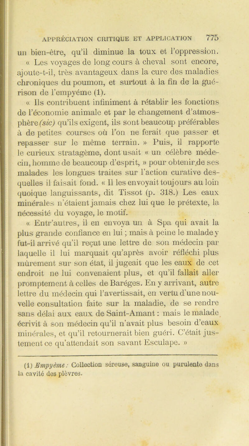 un bien-être, qu’il diminue la toux et l’oppression. « Les voyages de long cours à cheval sont encore, ajoute-t-il, très avantageux dans la cure des maladies chroniques du poumon, et surtout à la fin de la gué- rison de l’empyéme (1). « Us contribuent infiniment à rétablir les fonctions de l’économie animale et par le changement d’atmos- phère (sic) qu’ils exigent, ils sont beaucoup préférables à de petites courses où l’on ne ferait que passer et repasser sur le même terrain. » Puis, il rapporte le curieux stratagème, dont usait « un célèbre méde- cin, homme de beaucoup d’esprit, » pour obtenir,de ses malades les longues traites sur l’action curative des- quelles il faisait fond. « Il les envoyait toujours au loin quoique languissants, dit Tissot (p. 318.) Les eaux minérales n’étaient jamais chez lui que le prétexte, la nécessité du voyage, le motif. « Entr’autres, il en envoya un à Spa qui avait la plus grande confiance en lui ; mais à peine le malade y fut-il arrivé qu’il reçut une lettre de son médecin par laquelle il lui marquait qu’après avoir réfléchi plus mûrement sur son état, il jugeait que les eaux de cet endroit ne lui convenaient plus, et qu’il fallait aller promptement à celles de Baréges. En y arrivant, autre lettre du médecin qui l’avertissait, en vertu d’une nou- velle consultation faite sur la maladie, de se rendre sans délai aux eaux de Saint-Amant : mais le malade écrivit à son médecin qu’il n’avait plus besoin d’eaux minérales, et qu’il retournerait bien guéri. C’était jus- tement ce qu’attendait son savant Esculape. » (1 ) Empyème: Collection séreuse, sanguine ou purulente dans la cavité des plèvres.