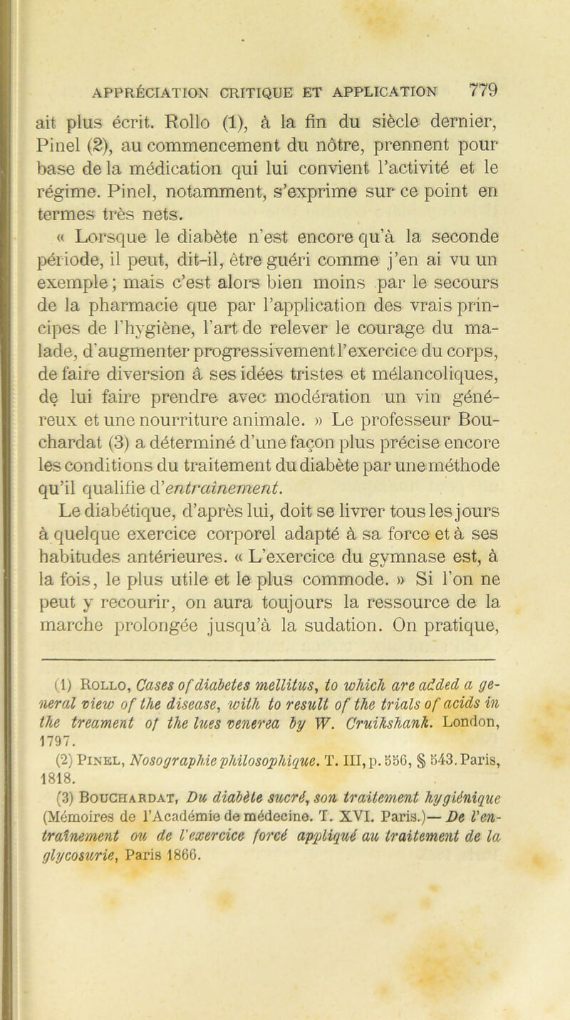 ait plus écrit. Rollo (1), à la fin du siècle dernier, Pinel (2), au commencement du nôtre, prennent pour- base de la médication qui lui convient l’activité et le régime. Pinel, notamment, s’exprime sur ce point en termes très nets. « Lorsque le diabète n’est encore qu’à la seconde période, il peut, dit-il, être guéri comme j’en ai vu un exemple ; mais c’est alors bien moins par le secours de la pharmacie que par l’application des vrais prin- cipes de l’hygiène, l’art de relever le courage du ma- lade, d'augmenter progressivement l’exercice du corps, de faire diversion â ses idées tristes et mélancoliques, de lui faire prendre avec modération un vin géné- reux et une nourriture animale. » Le professeur Bou- chardat (3) a déterminé d’une façon plus précise encore les conditions du traitement du diabète par une méthode qu’il qualifie d’entraînement. Le diabétique, d’après lui, doit se livrer tous les jours à quelque exercice corporel adapté à sa force et à ses habitudes antérieures. « L’exercice du gymnase est, à la fois, le plus utile et le plus commode. » Si l’on ne peut y recourir, on aura toujours la ressource de la marche prolongée jusqu’à la sudation. On pratique, (1) Rollo, Cases of diabètes mellitus, to wMch are added a ge- neral view of the disease, with to resuit of the trials of acids in the treament of the lues venerea by W. Cruihshank. London, 1797. (2) Pinel, Nosographie'philosophique. T. III, p. 556, § 543. Paris, 1818. (3) Bouchardat, Du diabète sucré, son traitement hygiénique (Mémoires de l’Académie de médecine. T. XVI. Paris.)— De l'en- traînement ou de l'exercice forcé appliqué au traitement de la glycosurie, Paris 1860.