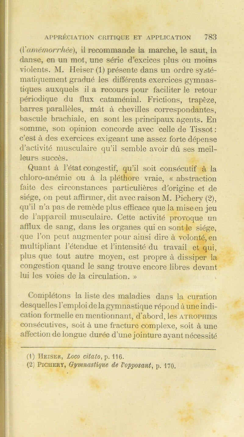 (Yamémovrh&e)., il recommande la marche, le saut, la danse, en un mot, une série d’excices plus ou moins violents. M. Heiser (1) présente dans un ordre systé- matiquement gradué les différents exercices gymnas- tiques auxquels il a recours pour faciliter le retour périodique du flux cataménial. Frictions, trapèze, barres parallèles, mât à chevilles correspondantes, bascule brachiale, en sont les principaux agents. En somme, son opinion concorde avec celle de Tissot : c’est à des exercices exigeant une assez forte dépense d’activité musculaire qu’il semble avoir dû ses meil- leurs succès. Quant à l’état congestif, qu’il soit consécutif à la chloro-anémie ou à la pléthore vraie, « abstraction faite des circonstances particulières d’origine et de siège, on peut affirmer, dit avec raison M. Pichery (2), qu’il n’a pas de remède plus efficace que la mise en jeu de l’appareil musculaire. Cette activité provoque un afflux de sang, dans les organes qui en sont le siège, que l’on peut augmenter pour ainsi dire à volonté, en multipliant l’étendue et l’intensité du travail et qui, plus que tout autre moyen, est propre à dissiper la congestion quand le sang trouve encore libres devant lui les voies de la circulation. » Complétons la liste des maladies dans la curation desquelles l’emploi de la gymnastique répond à une indi- cation formelle en mentionnant, d’abord, les atrophies consécutives, soit à une fracture complexe, soit à une affection de longue durée d’une jointure ayant nécessité (1) Heiser, Logo citalo, p. 116. (2) Pichery, Gymnastique de l'opposant, p. 170.