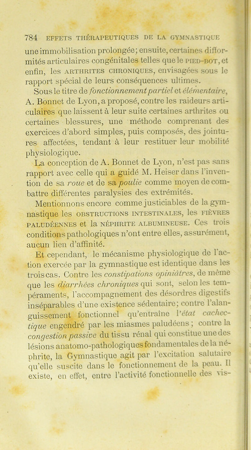 une immobilisation prolongée; ensuite, certaines diffor- mités articulaires congénitales telles que le pied-bot, et enfin, les arthrites chroniques, envisagées sous le rapport spécial de leurs conséquences ultimes. Sous le titre de fonctionnement partiel et élémentaire, A. Bonnet de Lyon, a proposé, contre les raideurs arti- culaires que laissent à leur suite certaines arthrites ou certaines blessures, une méthode comprenant des exercices d’abord simples, puis composés, des jointu- res affectées, tendant à leur restituer leur mobilité physiologique. La conception de A. Bonnet de Lyon, n’est pas sans rapport avec celle qui a guidé M. Heiser dans l’inven- tion de sa roue et de sa poulie comme moyen de com- battre différentes paralysies des extrémités. Mentionnons encore comme justiciables de la gym- nastique les OBSTRUCTIONS INTESTINALES, les FIÈVRES PALUDÉENNES et la NÉPHRITE ALBUMINEUSE. CeS trois conditions pathologiques n’ont entre elles, assurément, aucun lien d’affinité. Et cependant, le mécanisme physiologique de l'ac- tion exercée par la gymnastique est identique dans les trois cas. Contre les constipations opiniâtres, de même que les diarrhées chroniques qui sont, selon les tem- péraments, l’accompagnement des désordres digestils inséparables d’une existence sédentaire; contre 1 alan- guissement fonctionnel qu entraîne Vétat cachec- tique engendré par les miasmes paludéens ; contre la congestion passive du tissu rénal qui constitue une des lésions anatomo-pathologiques fondamentales delà né- phrite, la Gymnastique agit par l’excitation salutaire qu’elle suscite dans le fonctionnement de la peau. Il existe, en effet, entre l’activité fonctionnelle des Ms-