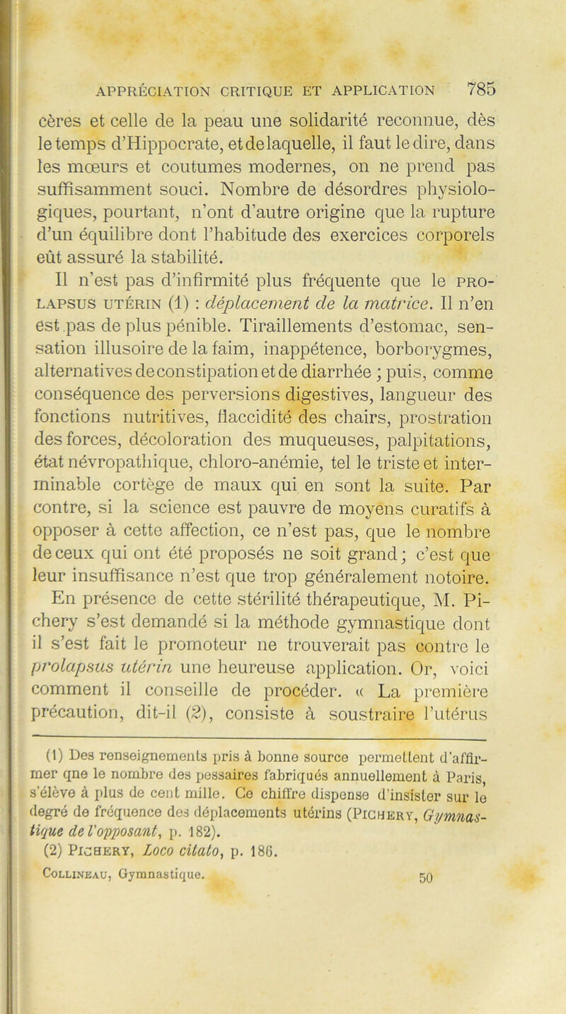 cères et celle de la peau une solidarité reconnue, dès le temps d’Hippocrate, etdelaquelle, il faut le dire, dans les mœurs et coutumes modernes, on ne prend pas suffisamment souci. Nombre de désordres physiolo- giques, pourtant, n’ont d’autre origine que la rupture d’un équilibre dont l’habitude des exercices corporels eût assuré la stabilité. Il n’est pas d’infirmité plus fréquente que le pro- lapsus utérin (1) : déplacement de la matrice. Il n’en est pas de plus pénible. Tiraillements d’estomac, sen- sation illusoire de la faim, inappétence, borborygmes, alternatives deconstipation et de diarrhée ; puis, comme conséquence des perversions digestives, langueur des fonctions nutritives, flaccidité des chairs, prostration des forces, décoloration des muqueuses, palpitations, état névropathique, chloro-anémie, tel le triste et inter- minable cortège de maux qui en sont la suite. Par contre, si la science est pauvre de moyens curatifs à opposer à cette affection, ce n’est pas, que le nombre de ceux qui ont été proposés ne soit grand ; c’est que leur insuffisance n’est que trop généralement notoire. En présence de cette stérilité thérapeutique, M. Pi- chery s’est demandé si la méthode gymnastique dont il s’est fait le promoteur ne trouverait pas contre le prolapsus utérin une heureuse application. Or, voici comment il conseille de procéder. « La première précaution, dit-il (2), consiste à soustraire l’utérus (1) Des renseignements pris à bonne source permettent d’affir- mer qne le nombre des pessaires fabriqués annuellement à Paris, s'élève à plus de cent mille. Ce chiffre dispense d’insister sur le degré de fréquence des déplacements utérins (Picbery, Gymnas- tique de l'opposant, p. 182). (2) Picbery, Loco citalo, p. 186. Collineau, Gymnastique. 50