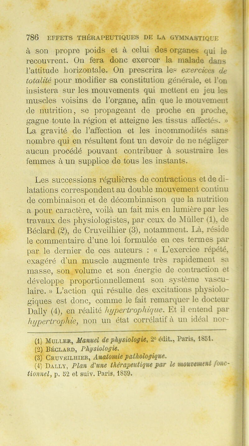 à son propre poids et à celui des organes qui le recouvrent. On fera donc exercer la malade dans l’attitude horizontale. On prescrira les exercices de totalité pour modifier sa constitution générale, et l’on insistera sur les mouvements qui mettent en jeu les muscles voisins de l’organe, afin que le mouvement de nutrition, se propageant de proche en proche, gagne toute la région et atteigne les tissus affectés. » La gravité de l’affection et les incommodités sans nombre qui en résultent font un devoir de ne négliger aucun procédé pouvant contribuer à soustraire les femmes à un supplice de tous les instants. Les successions régulières de contractions et de di- latations correspondent au double mouvement continu de combinaison et de décombinaison que la nutrition a pour caractère, voilà un fait mis en lumière par les travaux des physiologistes, par ceux de Müller (1), de Béclard (2), de Cruveilhier (3), notamment. Là, réside le commentaire d’une loi formulée en ces termes par par le dernier de ces auteurs : « L’exercice répété, exagéré d’un muscle augmente très rapidement sa masse, son volume et son énergie de contraction et développe proportionnellement son système vascu- laire. » L’action qui résulte des excitations physiolo- giques est donc, comme le fait remarquer le docteur Daily (4), en réalité hypertrophique. Et il entend par hypertrophie, non un état corrélatit à un idéal nor- (1) Muller, Manuel de physiologie, 2e édit., Paris, 1851. (2) Béclard, Physiologie. (3) Cruveilhier, Anatomie pathologique. (4) Dally, Plan d'une thérapeutique par le mouvement fonc- tionnel, p. 52 et suiv. Paris, 1859.