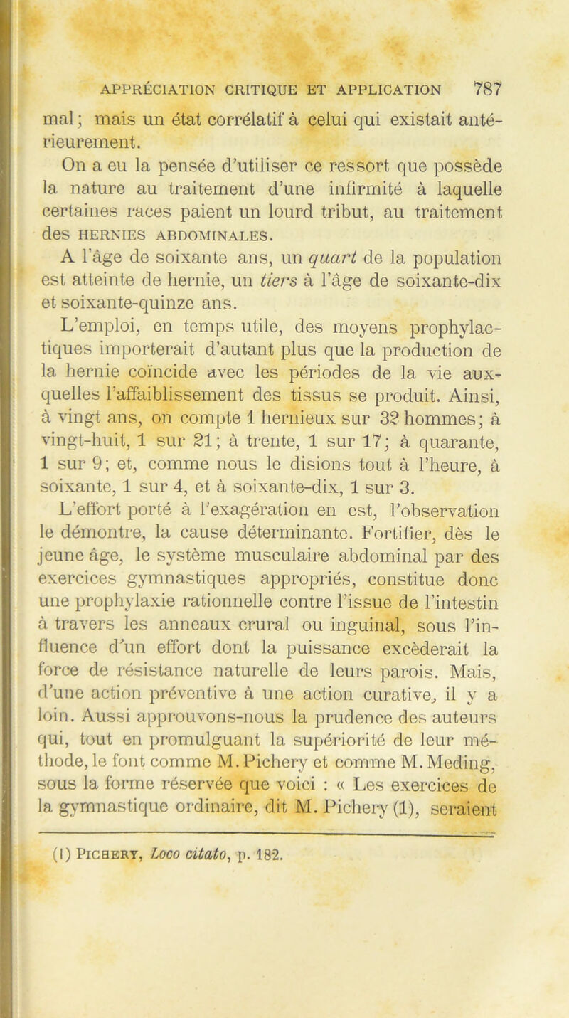 mal ; mais un état corrélatif à celui qui existait anté- rieurement. On a eu la pensée d’utiliser ce ressort que possède la nature au traitement d’une infirmité à laquelle certaines races paient un lourd tribut, au traitement des HERNIES ABDOMINALES. A lage de soixante ans, un quart de la population est atteinte de hernie, un tiers à l’âge de soixante-dix et soixante-quinze ans. L’emploi, en temps utile, des moyens prophylac- tiques importerait d’autant plus que la production de la hernie coïncide avec les périodes de la vie aux- quelles l’affaiblissement des tissus se produit. Ainsi, à vingt ans, on compte 1 hernieux sur 32 hommes ; à vingt-huit, 1 sur 21; à trente, 1 sur 17; à quarante, 1 sur 9 ; et, comme nous le disions tout à l’heure, à soixante, 1 sur 4, et à soixante-dix, 1 sur 3. L’effort porté à l’exagération en est, l’observation le démontre, la cause déterminante. Fortifier, dès le jeune âge, le système musculaire abdominal par des exercices gymnastiques appropriés, constitue donc une prophylaxie rationnelle contre l’issue de l’intestin à travers les anneaux crural ou inguinal, sous l’in- fluence d’un effort dont la puissance excéderait la force de résistance naturelle de leurs parois. Mais, d’une action préventive à une action curative, il y a loin. Aussi approuvons-nous la prudence des auteurs qui, tout en promulguant la supériorité de leur mé- thode, le font comme M. Pichery et comme M. Meding, sous la forme réservée que voici : « Les exercices de la gymnastique ordinaire, dit M. Pichery (1), seraient (I) Pichery, Loco citato, p. 182.