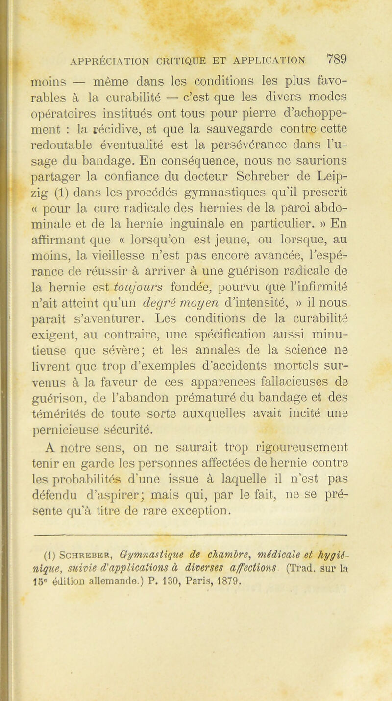 moins — même dans les conditions les plus favo- rables à la curabilité — c’est que les divers modes opératoires institués ont tous pour pierre d’achoppe- ment : la récidive, et que la sauvegarde contre cette redoutable éventualité est la persévérance dans l’u- sage du bandage. En conséquence, nous ne saurions partager la confiance du docteur Schreber de Leip- zig (1) dans les procédés gymnastiques qu’il prescrit « pour la cure radicale des hernies de la paroi abdo- minale et de la hernie inguinale en particulier. » En affirmant que « lorsqu’on est jeune, ou lorsque, au moins, la vieillesse n’est pas encore avancée, l’espé- rance de réussir à arriver à une guérison radicale de la hernie est toujours fondée, pourvu que l’infirmité n’ait atteint qu’un degré moyen d’intensité, » il nous paraît s’aventurer. Les conditions de la curabilité exigent, au contraire, une spécification aussi minu- tieuse que sévère; et les annales de la science ne livrent que trop d’exemples d’accidents mortels sur- venus à la faveur de ces apparences fallacieuses de guérison, de l’abandon prématuré du bandage et des témérités de toute sorte auxquelles avait incité une pernicieuse sécurité. A notre sens, on ne saurait trop rigoureusement tenir en garde les personnes affectées de hernie contre les probabilités d’une issue à laquelle il n’est pas défendu d’aspirer; mais qui, par le fait, ne se pré- sente qu’à titre de rare exception. (1) Schreber, Gymnastique de chambre, médicale et hygié- nique, suivie d'applications à diverses affections. (Trad. sur la 15° édition allemande.) P. 130, Paris, 1879.