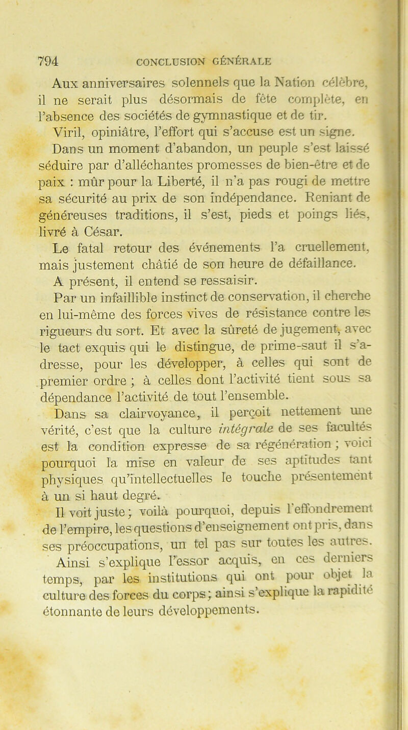 Aux anniversaires solennels que la Nation célèbre, il ne serait plus désormais de fête complète, en l’absence des sociétés de gymnastique et de tir. Viril, opiniâtre, l’effort qui s’accuse est un signe. Dans un moment d’abandon, un peuple s’est laissé séduire par d’alléchantes promesses de bien-être et de paix : mûr pour la Liberté, il n’a pas rougi de mettre sa sécurité au prix de son indépendance. Reniant de généreuses traditions, il s’est, pieds et poings liés, livré à César. Le fatal retour des événements l’a cruellement, mais justement châtié de son heure de défaillance. A présent, il entend se ressaisir. Par un infaillible instinct de conservation, il cherche en lui-même des forces vives de résistance contre les rigueurs du sort. Et avec la sûreté de jugement* avec le tact exquis qui le distingue, de prime-saut il s’a- dresse, pour les développer, à celles qui sont de premier ordre ; à celles dont l’activité tient sous sa dépendance l’activité de tout l’ensemble. Dans sa clairvoyance, il perçoit nettement une vérité, c’est que la culture intégrale de ses facultés est la condition expresse de sa régénération ; voici pourquoi la mise en valeur de ses aptitudes tant physiques qu’intellectuelles le touche présentement à un si haut degré. Il voit juste; voilà pourquoi, depuis l'effondrement de l’empire, les questions d’enseignement ont pris, dans ses préoccupations, un tel pas sur toutes les autres. Ainsi s’explique l’essor acquis, en ces derniers temps, par les institutions qui ont pour objet b culture des forces du corps; ainsi s’explique la rapidité étonnante de leurs développements.