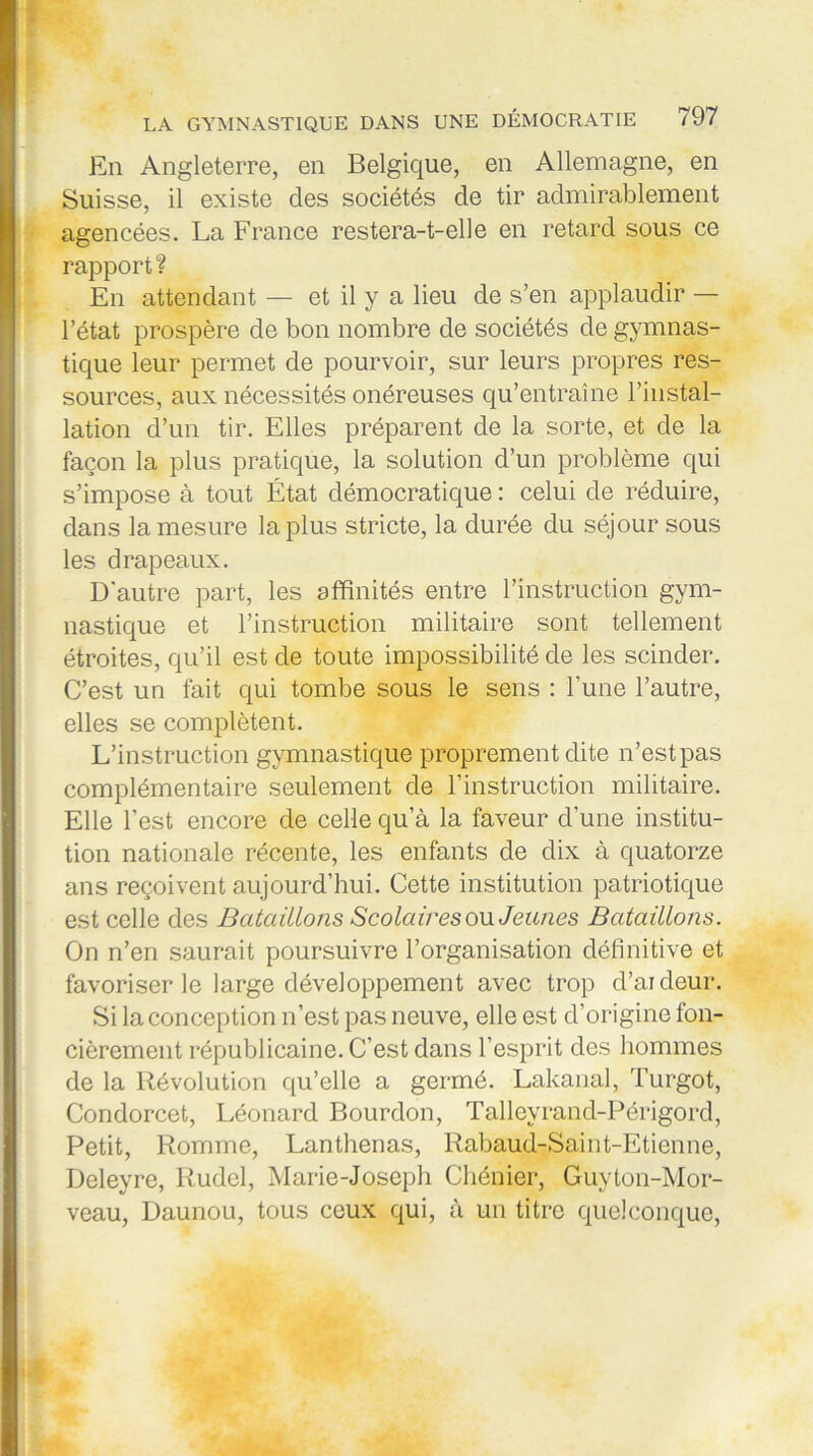 En Angleterre, en Belgique, en Allemagne, en Suisse, il existe des sociétés de tir admirablement agencées. La France restera-t-elle en retard sous ce rapport? En attendant — et il y a lieu de s’en applaudir — l’état prospère de bon nombre de sociétés de gymnas- tique leur permet de pourvoir, sur leurs propres res- sources, aux nécessités onéreuses qu’entraîne l’instal- lation d’un tir. Elles préparent de la sorte, et de la façon la plus pratique, la solution d’un problème qui s’impose à tout État démocratique : celui de réduire, dans la mesure la plus stricte, la durée du séjour sous les drapeaux. D'autre part, les affinités entre l’instruction gym- nastique et l’instruction militaire sont tellement étroites, qu’il est de toute impossibilité de les scinder. C’est un fait qui tombe sous le sens : l'une l’autre, elles se complètent. L’instruction gymnastique proprement dite n’est pas complémentaire seulement de l’instruction militaire. Elle l’est encore de celle qu’à la faveur d'une institu- tion nationale récente, les enfants de dix à quatorze ans reçoivent aujourd’hui. Cette institution patriotique est celle des Bataillons Scolaires ou Jeunes Bataillons. On n’en saurait poursuivre l’organisation définitive et favoriser le large développement avec trop d’ardeur. Si la conception n’est pas neuve, elle est d’origine fon- cièrement républicaine. C’est dans l’esprit des hommes de la Révolution qu’elle a germé. Lakanal, Turgot, Condorcet, Léonard Bourdon, Tallevrand-Périgord, Petit, Romme, Lanthenas, Rabaud-Saint-Etienne, Deleyre, Rudel, Marie-Joseph Chénier, Guyton-Mor- veau, Daunou, tous ceux qui, à un titre quelconque,