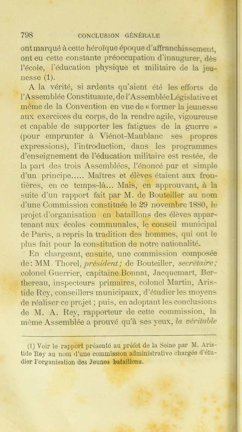 ont marqué à cette héroïque époque d’affranchissement, ont eu cette constante préoccupation d'inaugurer, dès l’école, l'éducation physique et militaire de la jeu- nesse (1). A la vérité, si ardents qu’aient été les efforts de l’Assemblée Constituante, de l’Assemblée Législative et même de la Convention en vue de « former la jeunesse aux exercices du corps, de la rendre agile, vigoureuse et capable de supporter les fatigues de la guerre » (pour emprunter à Viénot-Maublanc ses propres expressions), l’introduction, dans les programmes d’enseignement de l’éducation militaire est restée, de la part des trois Assemblées, l’énoncé pur et simple d’un principe Maîtres et élèves étaient aux fron- tières, en ce temps-là... Mais, en approuvant, à la suite d’un rapport fait par M. de Bouteiller au nom d’une Commission constituée le 29 novembre 1880, le projet d’organisation en bataillons des élèves appar- tenant aux écoles communales, le conseil municipal de Paris, a repris la tradition des hommes, qui ont le plus fait pour la constitution de notre nationalité. En chargeant, ensuite, une commission composée de: MM; Thorel,président; de Bouteiller, secrétaire; colonel Guerrier, capitaine Bonnat, Jacquemart, Ber- thereau, inspecteurs primaires, colonel Martin, Aris- tide Rey, conseillers municipaux, d’étudier les moyens de réaliser ce projet ; puis, en adoptant les conclusions de M. A. Rey, rapporteur de cette commission, la même Assemblée a prouvé qu’à ses yeux, la véritable (1) Voir le rapport présenté au préfet de la Seine par M. Aris- tide Rey au nom d’une commission administrative chargée d'étu- dier l’organisation des Jeunes bataillons.