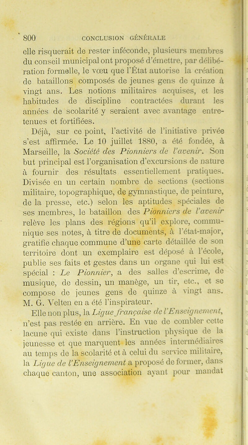 elle risquerait de rester inféconde, plusieurs membres du conseil municipal ont proposé d’émettre, par délibé- ration formelle, le vœu que l’État autorise la création de bataillons composés de jeunes gens de quinze à vingt ans. Les notions militaires acquises, et les habitudes de discipline contractées durant les années de scolarité y seraient avec avantage entre- tenues et fortifiées. Déjà, sur ce point, l’activité de l’initiative privée s’est affirmée. Le 10 juillet 1880, a été fondée, à Marseille, la Société des Pionniers de l’avenir. Son but principal est l’organisation d’excursions de nature à fournir des résultats essentiellement pratiques. Divisée en un certain nombre de sections (sections militaire, topographique, de gymnastique, de peinture, de la presse, etc.) selon les aptitudes spéciales de ses membres, le bataillon des Pionniers de l’avenir relève les plans des régions qu’il explore, commu- nique ses notes, à titre de documents, à l’état-major, gratifie chaque commune d’une carte détaillée de son territoire dont un exemplaire est déposé à l’école, publie ses faits et gestes dans un organe qui lui est spécial : Le Pionnier, a des salles d’escrime, de musique, de dessin, un manège, un tir, etc., et se compose de jeunes gens de quinze à vingt ans. M. G. Velten en a été l’inspirateur. Elle non plus, la Ligue française de l’Enseignement, n’est pas restée en arrière. En vue de combler cette lacune qui existe dans l’instruction physique de la jeunesse et que marquent les années intermédiaires au temps de la scolarité et à celui du service militaire, la Ligue de l’Enseignement a proposé de former, dans chaque canton, une association ayant pour mandat