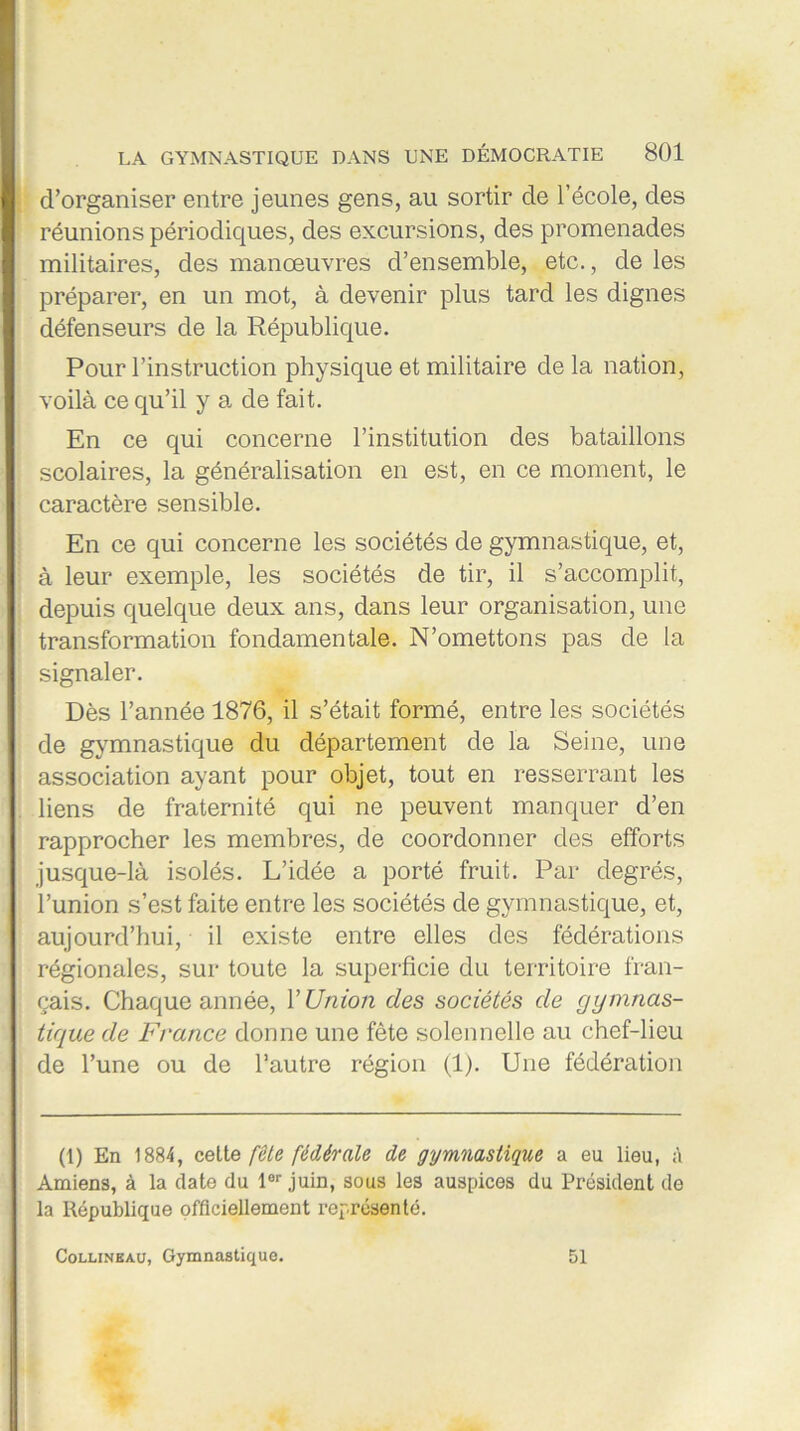 d’organiser entre jeunes gens, au sortir de l’école, des réunions périodiques, des excursions, des promenades militaires, des manœuvres d’ensemble, etc., de les préparer, en un mot, à devenir plus tard les dignes défenseurs de la République. Pour l’instruction physique et militaire de la nation, voilà ce qu’il y a de fait. En ce qui concerne l’institution des bataillons scolaires, la généralisation en est, en ce moment, le caractère sensible. En ce qui concerne les sociétés de gymnastique, et, à leur exemple, les sociétés de tir, il s’accomplit, depuis quelque deux ans, dans leur organisation, une transformation fondamentale. N’omettons pas de la signaler. Dès l’année 1876, il s’était formé, entre les sociétés de gymnastique du département de la Seine, une association ayant pour objet, tout en resserrant les liens de fraternité qui ne peuvent manquer d’en rapprocher les membres, de coordonner des efforts jusque-là isolés. L’idée a porté fruit. Par degrés, l’union s’est faite entre les sociétés de gymnastique, et, aujourd’hui, il existe entre elles des fédérations régionales, sur toute la superficie du territoire fran- çais. Chaque année, Y Union des sociétés de gymnas- tique de France donne une fête solennelle au chef-lieu de l’une ou de l’autre région (1). Une fédération (1) En 1884, cette fête fédérale de gymnastique a eu lieu, à Amiens, à la date du lor juin, sous les auspices du Président de la République officiellement représenté. Collineau, Gymnastique. 51