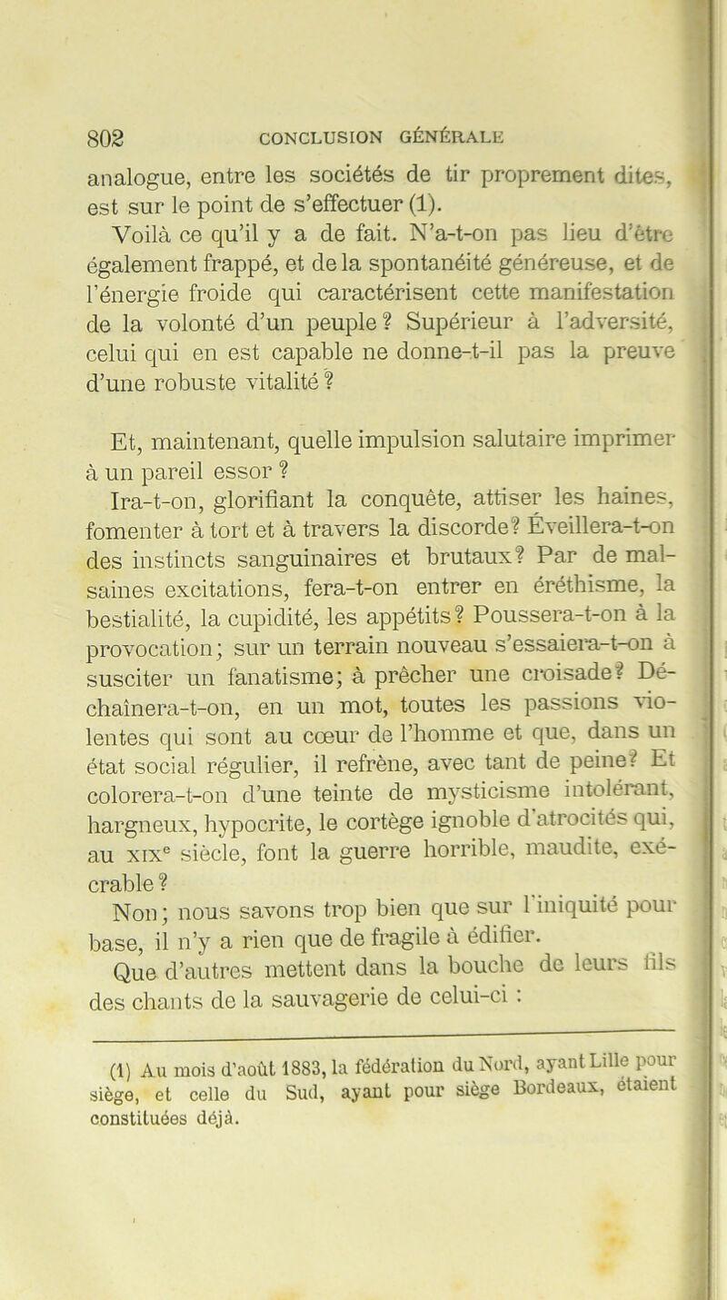 analogue, entre les sociétés de tir proprement dites, est sur le point de s’effectuer (1). Voilà ce qu’il y a de fait. N’a-t-on pas lieu d’être également frappé, et delà spontanéité généreuse, et de l’énergie froide qui caractérisent cette manifestation de la volonté d’un peuple? Supérieur à l’adversité, celui qui en est capable ne donne-t-il pas la preuve d’une robuste vitalité ? Et, maintenant, quelle impulsion salutaire imprimer à un pareil essor ? Ira-t-on, glorifiant la conquête, attiser les haines, fomenter à tort et à travers la discorde? Éveillera-t-on des instincts sanguinaires et brutaux? Par de mal- saines excitations, fera-t-on entrer en éréthisme, la bestialité, la cupidité, les appétits? Poussera-t-on à la provocation; sur un terrain nouveau s’essaiera-t-on à susciter un fanatisme; à prêcher une croisade? Dé- chaînera-t-on, en un mot, toutes les passions vio- lentes qui sont au cœur de l’homme et que, dans un état social régulier, il refrène, avec tant de peine? Et colorera-t-on d’une teinte de mysticisme intolérant, hargneux, hypocrite, le cortège ignoble d atrocités qui, au xixe siècle, font la guerre horrible, maudite, exé- crable ? Non; nous savons trop bien que sur l'iniquité pour base, il n’y a rien que de fragile à édifier. Que d’autres mettent dans la bouche de leurs fils des chants de la sauvagerie de celui-ci : (1) Au mois d’août 1883, la fédération du Nord, ayant Lille pour siège, et celle du Sud, ayant pour siège Bordeaux, étaient constituées déjà.