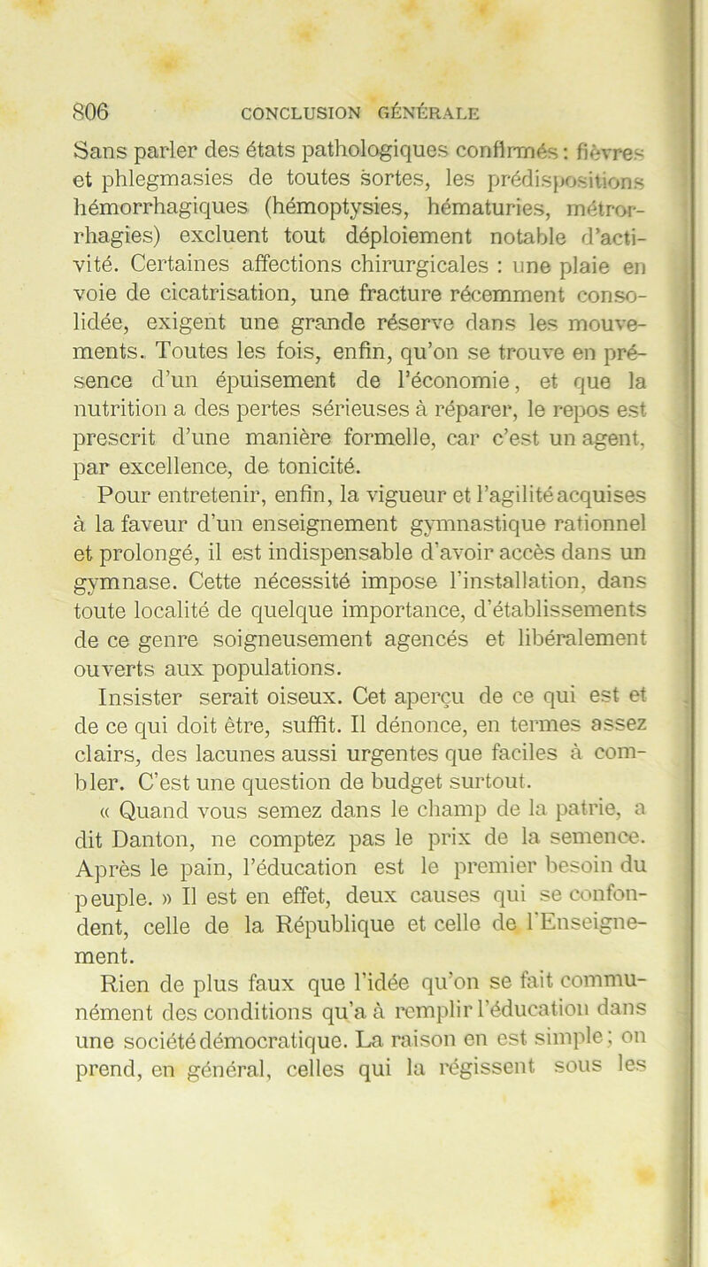 Sans parler des états pathologiques confirmés : fièvres et phlegmasies de toutes sortes, les prédispositions hémorrhagiques (hémoptysies, hématuries, métror- rhagies) excluent tout déploiement notable d’acti- vité. Certaines affections chirurgicales : une plaie en voie de cicatrisation, une fracture récemment conso- lidée, exigent une grande réserve dans les mouve- ments. Toutes les fois, enfin, qu’on se trouve en pré- sence d’un épuisement de l’économie, et que la nutrition a des pertes sérieuses à réparer, le repos est prescrit d’une manière formelle, car c’est un agent, par excellence, de tonicité. Pour entretenir, enfin, la vigueur et l’agilité acquises à la faveur d’un enseignement gymnastique rationnel et prolongé, il est indispensable d’avoir accès dans un gymnase. Cette nécessité impose l’installation, dans toute localité de quelque importance, d’établissements de ce genre soigneusement agencés et libéralement ouverts aux populations. Insister serait oiseux. Cet aperçu de ce qui est et de ce qui doit être, suffit. Il dénonce, en termes assez clairs, des lacunes aussi urgentes que faciles à com- bler. C’est une question de budget surtout. « Quand vous semez dans le champ de la patrie, a dit Danton, ne comptez pas le prix de la semence. Après le pain, l’éducation est le premier besoin du p euple. » Il est en effet, deux causes qui se confon- dent, celle de la République et celle de l'Enseigne- ment. Rien de plus faux que l’idée qu’on se fait commu- nément des conditions qu’a à remplir l’éducation dans une société démocratique. La raison en est simple ; on prend, en général, celles qui la régissent sous les