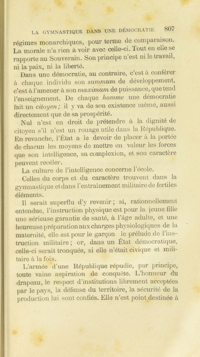 régimes monarchiques, pour terme cle comparaison. La morale n’a rien à voir avec celle-ci. Tout en ehe se rapporte au Souverain. Son principe n’est ni le travail, ni la paix, ni la liberté. Dans une démocratie, au contraire, c’est à conférer à chaque individu son summum de développement, c’est à l’amener à son maximum de puissance, que tend l’enseignement. De chaque homme une démocratie fait un citoyen ; il y va de son existence même, aussi directement que de sa prospérité. Nul n’est en droit de prétendre à la dignité de citoyen s’il n’est un rouage utile dans la République. En revanche, l’État a le devoir de placer à la portée de chacun les moyens de mettre en valeur les forces que son intelligence, sa complexion, et son caractère peuvent recéler. La culture de l’intelligence concerne l’école. Celles du corps et du caractère trouvent dans la gymnastique et dans 1 entraînement militaire de fertiles éléments. Il serait superflu d’y revenir ; si, rationnellement entendue, l’instruction physique est pour la jeune fille une sérieuse garantie de santé, à l’âge adulte, et une heureuse préparation aux charges physiologiques de la maternité, elle est pour le garçon le prélude de l’ins- truction militaire ; or, dans un État démocratique, celle-ci serait tronquée, si elle n’était civique et mili- taire à la fois. L’armée d’une République répudie, par principe, toute vaine aspiration de conquête. L’honneur du drapeau, le respect d’institutions librement acceptées par le pays, la défense du territoire, la sécurité de la production lui sont confiés. Elle n’est point destinée à