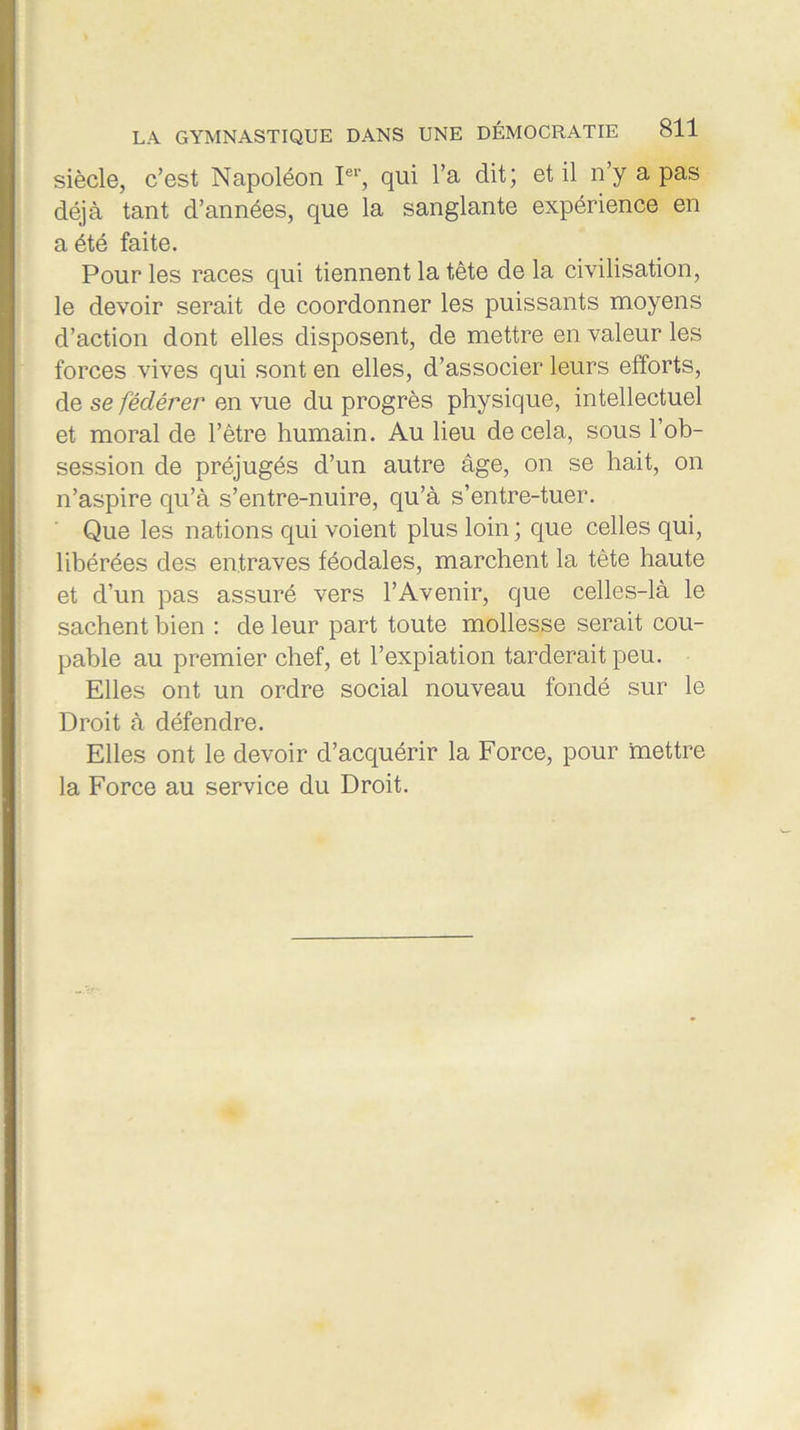 siècle, c’est Napoléon Ier, qui l’a dit; et il n’y a pas déjà tant d’années, que la sanglante expérience en a été faite. Pour les races qui tiennent la tête delà civilisation, le devoir serait de coordonner les puissants moyens d’action dont elles disposent, de mettre en valeur les forces vives qui sont en elles, d’associer leurs efforts, de se fédérer en vue du progrès physique, intellectuel et moral de l’être humain. Au lieu de cela, sous 1 ob- session de préjugés d’un autre âge, on se hait, on n’aspire qu’à s’entre-nuire, qu’à s’entre-tuer. Que les nations qui voient plus loin ; que celles qui, libérées des entraves féodales, marchent la tête haute et d’un pas assuré vers l’Avenir, que celles-là le sachent bien : de leur part toute mollesse serait cou- pable au premier chef, et l’expiation tarderait peu. Elles ont un ordre social nouveau fondé sur le Droit à défendre. Elles ont le devoir d’acquérir la Force, pour mettre la Force au service du Droit.