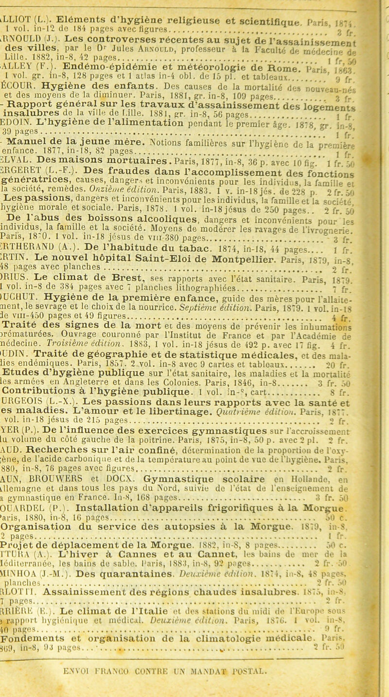 «LLIOT (L.). Eléments d'hygiène religieuse et scientifique Paris l - 1 vol. in-12 de 184 pages avec ligures . ’ g 4ç ' lRNOULD (J.J. Les controverses récentes au sujet de 1’assainissement des villes, par le 0r Jules Arnould, professeur à la Faculté de médecine de Lille. 1882, in-8, 42 pages ' | fr” 50 ALLEY (F.). Endémo-épidémie et météorologie de Rome. Paris 1 ùp 1 vol. gr. in-8, 128 pages et 1 atlas in-4 obi. de 15 pl. et tableaux... ’ <j }r ' ÉCOUR. Hygiène des enfants. Des causes de la mortalité des nouveau et des moyens de la diminuer. Paris, 1881, gr. in-8, 109 pages '' rr - Rapport général sur les travaux d’assainissement dès logements insalubres de la ville de Lille. 1881, gr. in-8, 56 pages j fr EDOIN. L’hygiène de l’alimentation pendant le premier âge 18*8 r H - 39 pages ' ’ ° ' j fr’ - Manuel de la jeune mère. Notions familières sur l’hygiène déïa’oremièrê enfance. 1877, m-18, 82 pages SLVAL. Des maisons mortuaires . Paris, 1877, in-8, 36 p. avec 10 fig.” l fr. > 3RGERET (L.-F.). Des fraudes dans l’accomplissement des fonctions génératrices, causes, dangers et inconvénients pour les individus la famille et la société, remèdes. Onzième édition. Paris, 1883. 1 v. in-18 jés. de 228 p. 2 fr. 50 Les passions, dangers et inconvénients pour les individus, la famille et la soci-' t hygiene morale et sociale. Paris, 1878. 1 vol. in-18 jésus de 250 pages.. 2 fr.’50 De 1 abus des boissons alcooliques, dangers et inconvénients pour les individus, la famille et la société. Moyens de modérer les ravages de Tivroenerie Paris, 18*0. 1 vol. in-18 jésus de viu-380 pages 3 fr‘ 7RTHERAND (A.). De l’habitude du tabac. 1874, in-18, 44 pages 1 fr iRTIN. Le nouvel hôpital Saint-Eloi de Montpellier. Paris, 1879 in-8 48 pages avec planches 2 fr ’ )RIUS. Le climat de Brest, ses rapports avec l’état sanitaire. Paris, 1879. 1 vol. in-8 de 384 pages avec 7 planches lithographiées 7 fr lUCHUT. Hygiène de la première enfance, guide des mères pour l'allaite- ment, le sevrage et le choix de la nourrice. Septième édition. Paris, 1879. l vol. in-18 le vui-450 pages et 49 figures 4 fr Traité des signes de la mort et des moyens de prévenir les inhumations prématurées. Ouvrage couronné par l’Institut de France et par l’Académie de nédecine. Troisième édition. 1883, 1 vol. in-18 jésus de 492 p. avec 17 fig. 4 fr. •UDIN. Traité de géographie et de statistique médicales, et des mala- lies endémiques. Paris, 1857. 2.vol. in-8 avec 9 cartes et tableaux 20 fr. Etudes d’hygiène publique sur l’état sanitaire, les maladies et la mortaliu les armées en Angleterre et dans les Colonies. Paris, 1846, in-8 3 fr. 50 Contributions à, l’hygiène publique. 1 vol. ;n-c, cart 8 fr. ÜRGEOIS (L.-X.). Les passions dans leurs rapports avec la santé et es maladies. L’amour et le libertinage. Quatrième édition. Paris, 187'. vol. in-18 jésus de 215 pages 2 fr. YER (P.). De l’influence des exercices gymnastiques sur l'accroissement lu volume du côté gauche de la poitrine. Paris, 1875, in-S, 50 p. avec 2 pl. 2 fr. AUD. Recherches sur l’air confiné, détermination de la proportion de l’oxy- ;ène, de l’acide carbonique et de la température au point de vue de l’hygiène. Paris. 880, in-8, 76 pages avec figures 2 fr. AUN, BROUWERS et DOCX. Gymnastique scolaire en Hollande, en tllemagne et dans tous les pays du Nord, suivie de l'état de l’enseignement de a gymnastique en France. In-8, 168 pages 3 fr. 50 OUARDEL (P.). Installation d'appareils frigorifiques à la Morgue. ’aris, 1880, in-8, 16 pages 50 c. Organisation du service des autopsies à la Morgue. 1879, in-8. 2 pages. I fr. Projet de déplacement de la Morgue. IS82, in-8, 8 pages 50 c. ITERA (A.). L’hiver à Cannes et au Cannet, les bains de mer de la léditerranée, les bains du sable. Paris, 1883, in-8, 92 pages 2 fr. 50 V11NHOA (J.-M.). Des quarantaines. Deuxième édition. 1874, in-8, 48 pages, planches 2 fr. 50 [«LOTIT. Assainissement des régions chaudes insalubres. 1875, in-s 7 pages 2 fr. RRIÈRE (E.). Le climat de l'Italie et des stations du midi de l’Europe sous 3 rapport hygiénique et médical. Deuxième édition. Paris, 187G. 1 vol. in-8, 40 pages... 9 fr. Fondements et organisation de la climatologie médicale. Paris, 809, in-8, 9J pages...- 2 fr. 50