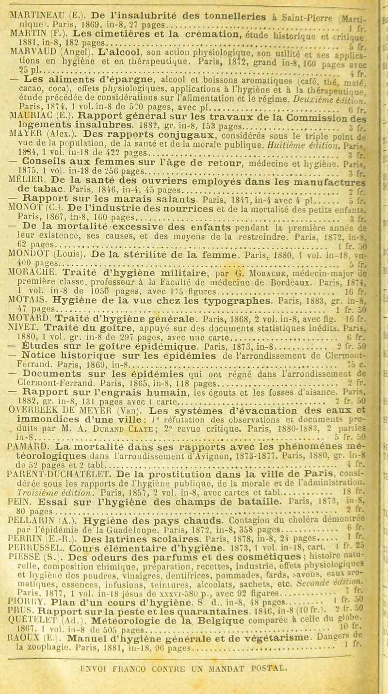 MARTINEAU (E.). De l’insalubrité des tonnelleries à Saint-Pierre Marti- nique). Paris, 18G9, in-8, 27 pages ' j j?*' MARTIN (F.). Les cimetières et la crémation, étude bbtôriaue et 1881, in-8, 182 pages \5 fr MARVAUD (Angel). L’alcool, son action physiologique, son utiiité et ‘Vs à p;, h ca- tions en hygiène et en thérapeutique. Paris, 1872, grand in-8, ICO pages avec *5 pl { fr — Les aliments d’épargne, alcool et boissons aromatiques (café, thé rj-r.-V nITnf o nlit'cinlnffSnnnc o nr\!ic-.*!nnp >, 1. *i. / MAURIAC (E.). Rapport général sur les travaux de ia Commission des logements insalubres. 1882, gr. in-8, 158 pages :• q. MAYER (Alex.). Des rapports conjugaux, considérés sous 'le triple point de* vue de la population, de la santé et do la morale publique. Huitième édition. Paris 1884, 1 vol. in-18 de 422 pages 3 jy’l — Conseils aux femmes sur l’âge de retour, médecine et hygiène. Paris 1875, 1 vol. in-18 de 256 pages ) 3 fr) MÈLIER. De la santé des ouvriers employés dans les manufactures de tabac. Paris, 1846, in-4, 45 pages 2 fr — Rapport sur les marais salants. Paris, 1847, in-4 avec V pl! !!. . . 5 fri MONO T (C.). De l’industrie des nourrices et de la mortalité des petits enfants! Paris, 1867, in-8, 106 pages 3 fr. — De la mortalité excessive des enfants pendant la première année de leur existence, ses causes, et des moyens de la restreindre. Paris, 1872, in-8. 62 pages 1 fr. 50 MONDOT (Louis). De la stérilité de la femme. Paris, 1880, 1 vol. in-18. vn- 400 pages _ 5 fr. MORAC11E. Traité d’hygiène militaire, par G. Morache, médecin-major de première classe, professeur à la Faculté de médecine de Bordeaux. Paris, 1874, 1 vol. in-8 de 1050 pages, avec 175 figures 16 fr. MOTAIS. Hygiène de la vue chez les typographes. Paris, 1883, gr. in-8, 47 pages 1 fr. 50 MOTARD. Traité d’hygiène générale. Paris, 1868, 2 vol. in-8, avec fig. 16 fr. NIVET. Traité du goitre, appuyé sur des documents statistiques inédits. Paris, 1880, 1 vol. gr. in-8 de 297 pages, avec une carte 6 fr. — Études sur le goitre épidémique. Paris, 1873, in-8 2 fr. 50 — Notice historique sur les épidémies de l’arrondissement de Clermont- Ferrand. Paris, 1869, in-8 75 c. — Documents sur les épidémies qui ont régné dans l'arrondissement de Clermont-Ferrand. Paris, 1865, in-8, 118 pages 2 fr. — Rapport sur l’engrais humain, les égouts et les fosses d’aisance. Paris, 1882, gr. in-8, 131 pages avec I carte 2 fr. 50 OVERBEEK DE MEYER (Van). Les systèmes d’évacuation des eaux et immondices d’une ville: 1° réfutation des observations et documents pro- _ duits par M. A. Durand Claye ; 2° revue critique. Paris, 1SS0-1S8.3, 2 parties in-8 5 fr. 50 PAMARD. La mortalité dans ses rapports avec les phénomènes mé- téorologiques dans l'arrondissement d’Avignon, 1873-1877. Paris, 1880, gr. in-8i de 52 pages et 2 tabl 4 fr. PARENT-DUCHATELET. De la prostitution dans la ville de Paris, consi- dérée sous les rapports de l’hygiène publique, de la morale et de l'administration.. Troisième édition. Paris, 1857, 2 vol. in-8, avec cartes et tabl 18 fr. PE1N. Essai sur l’hygiène des champs de bataille. Paris, 1873, in-8, 80 pages ;••••;• ® ^Tl PELLAR1N (A.). Hygiène des pays chauds. Contagion du choléra démontrée par l’épidémie de la Guadeloupe. Paris, 1872, in-8, 35S pages 6 PERRIN (E.-R.). Des latrines scolaires. Paris, 1878, in-8, 24 pages 1 fr;2 PERRUSSEL. Cours élémentaire d’hygiène. 1873, I voL in-18, cart. l 1: -° PUISSE (S.). Des odeurs des parfums et des cosmétiques; histoire natu- relle, composition chimique, préparation, recettes, industrie, effets physiologiques et hygiène des poudres, vinaigres, dentifrices, pommades, fards, savons, eaux aro- matiques, essences, infusions, teintures, alcoolats, sachets, etc. Seconde édition. Paris, 1877, 1 vol. in-18 jésus de xxxvi-580 p., avec 92 figures 1 .• PIORRY. Plan d’un cours d'hygiène. S. d.. in-S, 48 pages * “• PUCS. Rapport sur la peste et les quarantaines. 1846, in-8 (10 fr.'. 2 r. ->u QUETELET (Ad.). Météorologie de la Belgique comparée à celle du 1807, I vol. in-8 do 505 pages • 11 f’ RAOUX (E.). Manuel d'hygiène générale et de végétarisme. Dangers la zoophagie. Paris, 1881, in-18, 96 pages t 1 r’