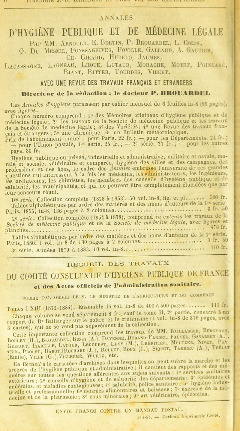 annales D’HYGIÈNE PUBLIQUE ET DE MÉDECINE LÉGALE Par MM. Arnould, E. Bertin, P. Brouardel, L. Colin, 0. Du Mesmil, Fonssagrives, Foville, Gallard, A. Gautier, Cn. Girard, Hudelo, Jaumes, Lacassagne, Lagneau, Lhote, Lutaud, Morache, Motet, Poincaré, Riant, Ritter, Tourdes, Yibert. AVEC UNE REVUE DES TRAVAUX FRANÇAIS ET ÉTRANGERS Directeur (le la rédaction : le docteur P. BROU A II PKI. Les Annales d'hygiène paraissent par cahier mensuel de 6 feuilles in-8 (90 page- , avec figures. , . . Chaque numéro comprend : 1° des Mémoires originaux d liygiene publique et de médecine légale ; 2° les travaux de la Société de médecine publique et les travaux de la Société de médecine légale; 3° des Variétés; 4° une Revue des travaux fran- çais et étrangers; 5° une Chronique; G0 un Bulletin météorologique. Prix de l’abonnement annuel : pour Paris. 22 fr. ; — pour les Départements. 24 fr. : — pour l’Union postale, lre série. 25 fr. ; — 2e série. 27 fr. ; — pour les autres pays. 30 fr. Hygiène publique ou privée, industrielle et administrative, militaire et navale, mo- rale et sociale, vétérinaire et comparée, hygiène des villes et des campagnes, des professions et des âges, le cadre des Annales embrasse l’université de ces grandes questions qui intéressent à la fois les médecins, les administrateurs, les ingénieurs, les architectes, les chimistes, les membres des conseils d'hygiène publique et oc- salubrité, les municipalités, et qui ne peuvent être complètement élucidées que par leur concours réuni. ire série. Collection complète (1828 à 1853). 50 vol. in-8, fis. et pl 500 fr. Tables alphabétiques par ordre des matières et des noms d’auteurs de la 1™ sene Paris, 1855, in-8, 136 pages à 2 colonnes 3 fr- D° 2e série. Collection complète (1854 à 1878), comprend in extenso les travaux de la Société de médecine publique et de la Société de médecine légale, avec figures et planches ^ /' Tables alphabétiques par ordre des matières et des noms d'auteurs de la 5e sérié. Paris, 1880. 1 vol. in-8 de 130 pages à 2 colonnes 3 lr- 3« série. Années 1879 à, 1883. 10 vol. in-8 110 fr- RECUEIL DES TRAVAUX DU COMITÉ CONSULTATIF D’HYGIÈNE PUBLIQUE DE FRANCE et des Actes officiels de l'administration sanitaire. PUBLIÉ PAR ORDRE DE -U. LE MINISTRE DE L’AGRICULTURE ET DU COMMERCE Tomes 1-X11I (I87l,-1884). Ensemble 14 vol. in-8 de 400 à 500 pages 111 fr. Chaoue volume se vend séparément 8 fr., sauf le tome II 2? partie, consacré à un rapport du Dr Baillarger sur le goitre et le crétinisme (I vol. in-b de 3iG pages, a>ec 3 cartes), qui no se vend pas séparément de la collection. rptto imDortante collection comprend les travaux de MM. Baillarger, Berglron, Bollly /iH iCuaudl Bussy (A.) Davenne, Durand-Fardel, I-aimel, Gavarret A. , ItTum», uUU Uvv (M.), L’IÉBiTlEn, Mu™«, teuh, Proust, Rabot,(Kochaud ^J.)t Rollet, Roux (J.)j J Q » * ^ ’ (Emile), Ville (G.),VilLermé, Wurtz, etc. Ce Uecueil a le caractère d’archives dans lesquelleson peut.suivre la nrogrès de l’hygiène publique et administrative ; il contient dus rapports ct moires sur toutes les questions afférentes aux sujets suivants : «. ^r'yes sanitaires extérieurs; 2° conseils d'hygiène et de salubrité des départements, • P indus- endémies, et maladies contagieuses ; 4° salubrité, police sanitaire , JJf - trielle et professionnelle; 6° denrées alimentaires et boissons ; <» exercice de la dccino et de la pharmacie ; 8° eaux minérales ; 9° art vétérinaire, épizooties. ENVOI FRANCO CONTRE UN MANDAT POSTAL. 514-84. Corbeil. Imprimerie Crélé.