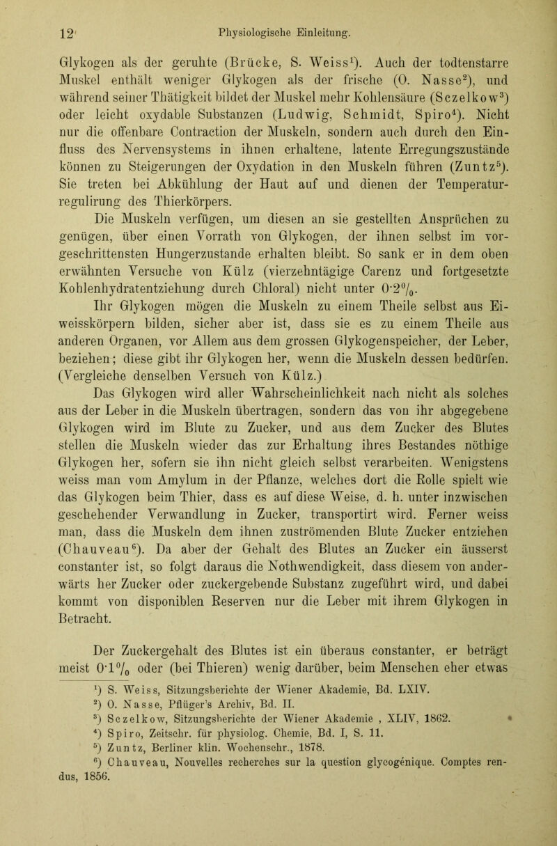 Glykogen als der geruhte (Brücke, S. Weiss1). Auch der todtenstarre Muskel enthält weniger Glykogen als der frische (0. Nasse2), und während seiner Thätigkeit bildet der Muskel mehr Kohlensäure (Sczelkow3) oder leicht oxydable Substanzen (Ludwig, Schmidt, Spiro4). Nicht nur die offenbare Contraction der Muskeln, sondern auch durch den Ein- fluss des Nervensystems in ihnen erhaltene, latente Erregungszustände können zu Steigerungen der Oxydation in den Muskeln führen (Zuntz5). Sie treten bei Abkühlung der Haut auf und dienen der Temperatur- regulirung des Thierkörpers. Die Muskeln verfügen, um diesen an sie gestellten Ansprüchen zu genügen, über einen Vorrath von Glykogen, der ihnen selbst im vor- geschrittensten Hungerzustande erhalten bleibt. So sank er in dem oben erwähnten Versuche von Külz (vierzehntägige Carenz und fortgesetzte Kohlenhydratentziehung durch Chloral) nicht unter 0*2%. Ihr Glykogen mögen die Muskeln zu einem Theile selbst aus Ei- weisskörpern bilden, sicher aber ist, dass sie es zu einem Theile aus anderen Organen, vor Allem aus dem grossen Glykogenspeicher, der Leber, beziehen; diese gibt ihr Glykogen her, wenn die Muskeln dessen bedürfen. (Vergleiche denselben Versuch von Külz.) Das Glykogen wird aller Wahrscheinlichkeit nach nicht als solches aus der Leber in die Muskeln übertragen, sondern das von ihr abgegebene Glykogen wird im Blute zu Zucker, und aus dem Zucker des Blutes stellen die Muskeln wieder das zur Erhaltung ihres Bestandes nöthige Glykogen her, sofern sie ihn nicht gleich selbst verarbeiten. Wenigstens weiss man vom Amylum in der Pflanze, welches dort die Rolle spielt wie das Glykogen beim Thier, dass es auf diese Weise, d. h. unter inzwischen geschehender Verwandlung in Zucker, transportirt wird. Ferner weiss man, dass die Muskeln dem ihnen zuströmenden Blute Zucker entziehen (Chauveau6). Da aber der Gehalt des Blutes an Zucker ein äusserst constanter ist, so folgt daraus die Nothwendigkeit, dass diesem von ander- wärts her Zucker oder zuckergebende Substanz zugeführt wird, und dabei kommt von disponiblen Reserven nur die Leber mit ihrem Glykogen in Betracht. Der Zuckergehalt des Blutes ist ein überaus constanter, er beträgt meist OT°/o oder (bei Thieren) wenig darüber, beim Menschen eher etwas x) S. Weiss, Sitzungsberichte der Wiener Akademie, Bd. LXIV. 2) 0. Nasse, Pflüger’s Archiv, Bd. II. 3) Sczelkow, Sitzungsberichte der Wiener Akademie , XLIV, 1862. 4) Spiro, Zeitschr. für physiolog. Chemie, Bd. I, S. 11. 5) Zuntz, Berliner klin. Woehenschr., 1878. 6) Chauveau, Nouvelles reeherches sur la question glycogenique. Comptes ren- dus, 1856.