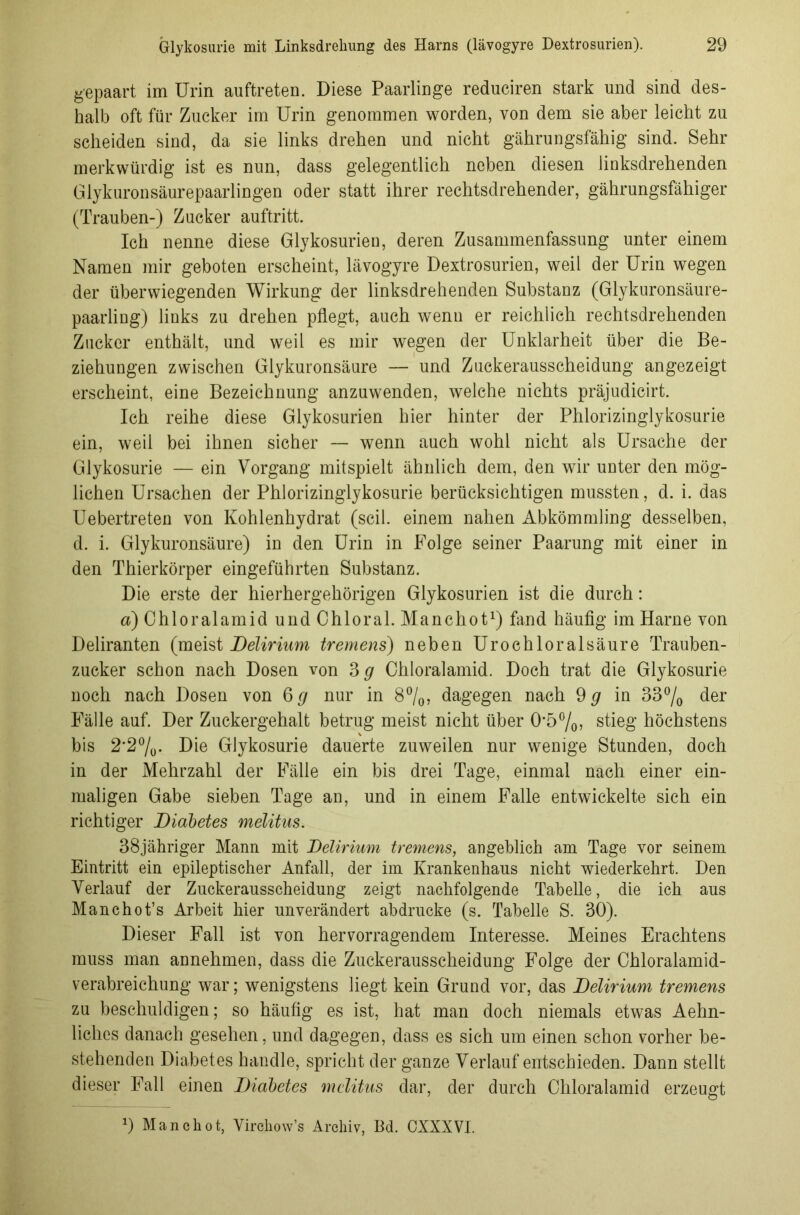 gepaart im Urin auftreten. Diese Paarlinge reduciren stark und sind des- halb oft für Zucker im Urin genommen worden, von dem sie aber leicht zu scheiden sind, da sie links drehen und nicht gährungsfähig sind. Sehr merkwürdig ist es nun, dass gelegentlich neben diesen linksdrehenden Glykuronsäurepaarlingen oder statt ihrer rechtsdrehender, gährungsfähiger (Trauben-) Zucker auftritt. Ich nenne diese Glykosurien, deren Zusammenfassung unter einem Namen mir geboten erscheint, lävogyre Dextrosurien, weil der Urin wegen der überwiegenden Wirkung der linksdrehenden Substanz (Glykuronsäure- paarling) links zu drehen pflegt, auch wenn er reichlich rechtsdrehenden Zucker enthält, und weil es mir wegen der Unklarheit über die Be- ziehungen zwischen Glykuronsäure — und Zuckerausscheidung angezeigt erscheint, eine Bezeichnung anzuwenden, welche nichts präjudicirt. Ich reihe diese Glykosurien hier hinter der Phlorizinglykosurie ein, weil bei ihnen sicher — wenn auch wohl nicht als Ursache der Glykosurie — ein Vorgang mitspielt ähnlich dem, den wir unter den mög- lichen Ursachen der Phlorizinglykosurie berücksichtigen mussten, d. i. das Uebertreten von Kohlenhydrat (seil, einem nahen Abkömmling desselben, d. i. Glykuronsäure) in den Urin in Folge seiner Paarung mit einer in den Thierkörper eingeführten Substanz. Die erste der hierhergehörigen Glykosurien ist die durch: a) Chloralamid und Chloral. Manchot1) fand häufig im Harne von Deliranten (meist Delirium tremens) neben Urochloralsäure Trauben- zucker schon nach Dosen von 3 g Chloralamid. Doch trat die Glykosurie noch nach Dosen von 6 g nur in 8%, dagegen nach 9 g in 33% der Fälle auf. Der Zuckergehalt betrug meist nicht über 05%? stieg höchstens bis 2,2%- Die Glykosurie dauerte zuweilen nur wenige Stunden, doch in der Mehrzahl der Fälle ein bis drei Tage, einmal nach einer ein- maligen Gabe sieben Tage an, und in einem Falle entwickelte sich ein richtiger Diabetes melitus. 38jähriger Mann mit Delirium tremens, angeblich am Tage vor seinem Eintritt ein epileptischer Anfall, der im Krankenhaus nicht wiederkehrt. Den Verlauf der Zuckerausscheidung zeigt nachfolgende Tabelle, die ich aus Manchot’s Arbeit hier unverändert abdrucke (s. Tabelle S. 30). Dieser Fall ist von hervorragendem Interesse. Meines Erachtens muss man annehmen, dass die Zuckerausscheidung Folge der Chloralamid- verabreichung war; wenigstens liegt kein Grund vor, das Delirium tremens zu beschuldigen; so häufig es ist, hat man doch niemals etwas Aehn- liches danach gesehen, und dagegen, dass es sich um einen schon vorher be- stehenden Diabetes handle, spricht der ganze Verlauf entschieden. Dann stellt dieser Fall einen Diabetes melitus dar, der durch Chloralamid erzeugt 9 Manchot, Vircliow’s Archiv, Bd. CXXXVI.