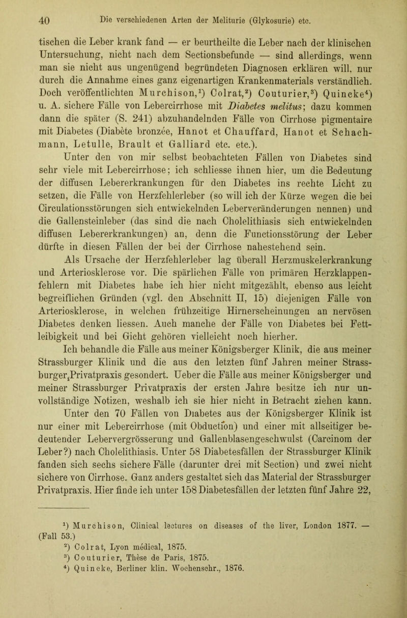 tischen die Leber krank fand — er beurtheilte die Leber nach der klinischen Untersuchung, nicht nach dem Sectionsbefunde — sind allerdings, wenn man sie nicht aus ungenügend begründeten Diagnosen erklären will, nur durch die Annahme eines ganz eigenartigen Krankenmaterials verständlich. Doch veröffentlichten Murchison,1) Colrat,2) Couturier,3) Quincke4) u. A. sichere Fälle von Lebercirrhose mit Diabetes melitus; dazu kommen dann die später (S. 241) abzuhandelnden Fälle von Cirrhose pigmentaire mit Diabetes (Diabete bronzee, Hanot et Chauffard, Hanot et Sehach- mann, Letulle, Brault et Galliard etc. etc.). Unter den von mir selbst beobachteten Fällen von Diabetes sind sehr viele mit Lebercirrhose; ich schliesse ihnen hier, um die Bedeutung der diffusen Lebererkrankungen für den Diabetes ins rechte Licht zu setzen, die Fälle von Herzfehlerleber (so will ich der Kürze wegen die bei Circulationsstörungen sich entwickelnden Leberveränderungen nennen) und die Gallensteinleber (das sind die nach Cholelithiasis sich entwickelnden diffusen Lebererkrankungen) an, denn die Functionsstörung der Leber dürfte in diesen Fällen der bei der Cirrhose nahestehend sein. Als Ursache der Herzfehlerleber lag überall Herzmuskelerkrankung und Arteriosklerose vor. Die spärlichen Fälle von primären Herzklappen- fehlern mit Diabetes habe ich hier nicht mitgezählt, ebenso aus leicht begreiflichen Gründen (vgl. den Abschnitt II, 15) diejenigen Fälle von Arteriosklerose, in welchen frühzeitige Hirnerscheinungen an nervösen Diabetes denken Hessen. Auch manche der Fälle von Diabetes bei Fett- leibigkeit und bei Gicht gehören vielleicht noch hierher. Ich behandle die Fälle aus meiner Königsberger Klinik, die aus meiner Strassburger Klinik und die aus den letzten fünf Jahren meiner Strass- burger^Privatpraxis gesondert. Ueber die Fälle aus meiner Königsberger und meiner Strassburger Privatpraxis der ersten Jahre besitze ich nur un- vollständige Notizen, weshalb ich sie hier nicht in Betracht ziehen kann. Unter den 70 Fällen von Diabetes aus der Königsberger Klinik ist nur einer mit Lebercirrhose (mit Obductfon) und einer mit allseitiger be- deutender Lebervergrösserung und Gallenblasengeschwulst (Carcinom der Leber?) nach Cholelithiasis. Unter 58 Diabetesfällen der Strassburger Klinik fanden sich sechs sichere Fälle (darunter drei mit Section) und zwei nicht sichere von Cirrhose. Ganz anders gestaltet sich das Material der Strassburger Privatpraxis. Hier finde ich unter 158 Diabetesfällen der letzten fünf Jahre 22, 0 Murchison, Clinieal lectures on diseases of the liver, London 1877. — (Fall 53.) 2) Oolrat, Lyon medical, 1875. 3) Couturier, These de Paris, 1875. 4) Quincke, Berliner klin. Wochenschr., 1876.