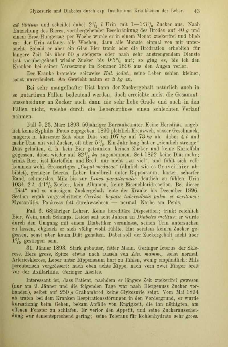 ad libitum und scheidet dabei 2l/2 l Urin mit 1—1'3% Zucker aus. Nach Entziehung des Bieres, vorübergehender Beschränkung des Brodes auf 40 g und einem Brod-Hungertag per Woche wurde er in einem Monat zuckerfrei und blieb es; der Urin anfangs alle Wochen, dann alle Monate einmal von mir unter- sucht. Sobald er aber ein Glas Bier trank oder die Brodration erheblich für längere Zeit bis über 60 g steigerte oder nach sehr anstrengendem Dienste trat vorübergehend wieder Zucker bis 0'50/o auf; so ging es, bis ich den Kranken bei seiner Versetzung im Sommer 1896 aus den Augen verlor. Der Kranke brauchte zeitweise Kal. jodat., seine Leber schien kleiner, sonst unverändert. An Gewicht nahm er 5 Jcg zu. Bei sehr mangelhafter Diät kann der Zuckergehalt natürlich auch in so gutartigen Fällen bedeutend werden, doch erreichte meist die Gesammt- ausscheidung an Zucker auch dann nie sehr hohe Grade und auch in den Fällen nicht, welche durch die Lebercirrhose einen schlechten Verlauf nahmen. Fall 5. 23. März 1893. 50jähriger Bureaubeamter. Keine Heredität, angeb- lich keine Syphilis. Potus zugegeben. 1890 plötzlich Kreuzweh, süsser Geschmack, magerte in kürzester Zeit ohne Diät von 107 kg auf 73 kg ab, dabei 4 l und mehr Urin mit viel Zucker, oft über 5%. Ein Jahr lang hat er „ziemlich strenge“ Diät gehalten, d. h. kein Bier getrunken, keinen Zucker und keine Kartoffeln gegessen, dabei wieder auf 82% kg zugenommen. Seit 1892 keine Diät mehr; trinkt Bier, isst Kartoffeln und Brod, nur nicht „zu viel“, und fühlt sich voll- kommen wohl. Grossartiges „Caput medusae“ (ähnlich wie es Cruveilhier ab- bildet), geringer Icterus, Leber handbreit unter Rippensaum, harter, scharfer Rand, schmerzlos. Milz bis zur Linea parasternalis deutlich zu fühlen. Urin 1034. 2 l, 4'l°/o Zucker, kein Albumen, keine Eisenchloridreaction. Bei dieser „Diät“ und so mässigem Zuckergehalt lebte der Kranke bis December 1896. Section ergab vorgeschrittene Cirrhos. hepatis tuberculosis pulm. et peritonei; Myocarditis. Pankreas fett durchwachsen — normal. Narbe am Penis. Fall 6. 68jähriger Lehrer. Keine hereditäre Disposition; trinkt reichlich Bier, Wein, auch Schnaps. Leidet seit acht Jahren an Diabetes melitus; er wurde durch den Umgang mit einem Diabetiker veranlasst, seinen Urin untersuchen za lassen, obgleich er sich völlig wohl fühlte. Hat seitdem keinen Zucker ge- gessen, sonst aber kaum Diät gehalten. Dabei soll der Zuckergehalt nicht über 1% gestiegen sein. 31. Jänner 1893. Stark gebauter, fetter Mann. Geringer Icterus der Skle- rose. Herz gross, Spitze etwas nach aussen von Lin. mamm., sonst normal, Arteriosklerose, Leber unter Rippensaum hart zu fühlen, wenig empfindlich; Milz percutorisch vergrössert: nach oben achte Rippe, nach vorn zwei Finger breit vor der Axillarlinie. Geringer Ascites. Interessant ist, dass Patient, nachdem er längere Zeit zuckerfrei gewesen (nur am 9. Jänner und die folgenden Tage war nach Biergenuss Zucker vor- handen), selbst auf 250 g Grahambrod keine Glykosurie zeigt. Vom Mai 1894 ab traten bei dem Kranken Respirationsstörungen in den Vordergrund, er wurde kurzathmig beim Gehen, bekam Anfälle von Engigkeit, die ihn nöthigten, am offenen Fenster zu schlafen. Er verlor den Appetit, und seine Zuckerausschei- dung war dementsprechend gering; seine Toleranz für Kohlenhydrate sehr gross.