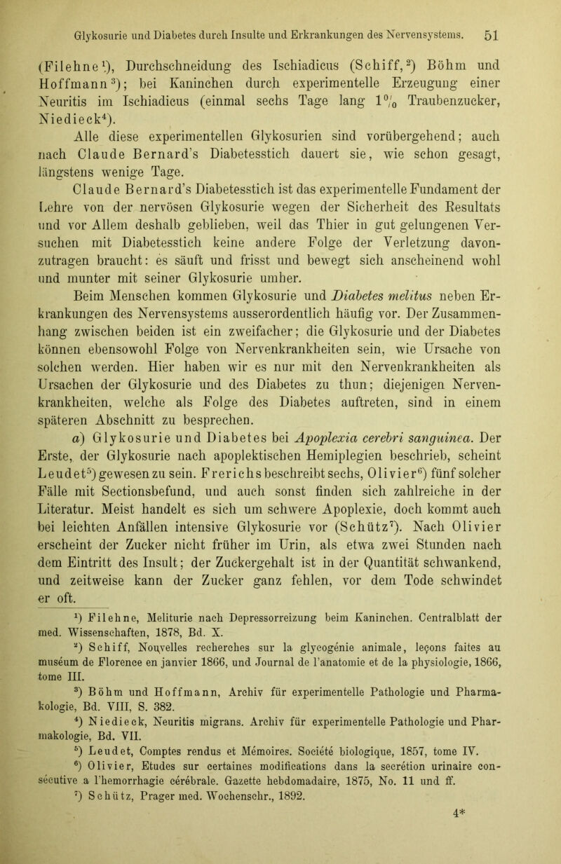 (Filehne1.), Durchschneidung des Ischiadicus (Schiff,2) Böhm und Hoffmann3); bei Kaninchen durch experimentelle Erzeugung einer Neuritis im Ischiadicus (einmal sechs Tage lang 1% Traubenzucker, Nie di eck4). Alle diese experimentellen Glykosurien sind vorübergehend; auch nach Claude Bernard’s Diabetesstich dauert sie, wie schon gesagt, längstens wenige Tage. Claude Bernard’s Diabetesstich ist das experimentelle Fundament der [.ehre von der nervösen Glykosurie wegen der Sicherheit des Resultats und vor Allem deshalb geblieben, weil das Thier in gut gelungenen Ver- suchen mit Diabetesstich keine andere Folge der Verletzung davon- zutragen braucht: es säuft und frisst und bewegt sich anscheinend wohl und munter mit seiner Glykosurie umher. Beim Menschen kommen Glykosurie und Diabetes melitus neben Er- krankungen des Nervensystems ausserordentlich häufig vor. Der Zusammen- hang zwischen beiden ist ein zweifacher; die Glykosurie und der Diabetes können ebensowohl Folge von Nervenkrankheiten sein, wie Ursache von solchen werden. Hier haben wir es nur mit den Nervenkrankheiten als Ursachen der Glykosurie und des Diabetes zu thun; diejenigen Nerven- krankheiten, welche als Folge des Diabetes auftreten, sind in einem späteren Abschnitt zu besprechen. a) Glykosurie und Diabetes bei Apoplexia cerebri sanguinea. Der Erste, der Glykosurie nach apoplektischen Hemiplegien beschrieb, scheint Leudet5)gewesenzu sein. Frerichsbeschreibt sechs, Olivier6) fünf solcher Fälle mit Sectionsbefund, und auch sonst finden sich zahlreiche in der Literatur. Meist handelt es sich um schwere Apoplexie, doch kommt auch bei leichten Anfällen intensive Glykosurie vor (Schütz7). Nach Olivier erscheint der Zucker nicht früher im Urin, als etwa zwei Stunden nach dem Eintritt des Insult; der Zuckergehalt ist in der Quantität schwankend, und zeitweise kann der Zucker ganz fehlen, vor dem Tode schwindet er oft. *) Eil eh ne, Meliturie nach Depressorreizung beim Kaninchen. Centralblatt der med. Wissenschaften, 1878, Bd. X. а) Schiff, Nou^velles recherches sur la glycogenie animale, le9ons faites au museum de Florence en janvier 1866, und Journal de l’anatomie et de la physiologie, 1866, tome III. 3) Böhm und Hoffmann, Archiv für experimentelle Pathologie und Pharma- kologie, Bd. VIII, S. 382. 4) Niedieck, Neuritis migrans. Archiv für experimentelle Pathologie und Phar- makologie, Bd. VII. 5) Leudet, Comptes rendus et Memoires. Societe biologique, 1857, tome IV. б) Olivier, Etudes sur certaines modifications dans la secretion urinaire con- secutive a Fhemorrhagie cerebrale. Gazette hebdomadaire, 1875, No. 11 und ff. 7) Schlitz, Prager med. Wochensehr., 1892. 4*