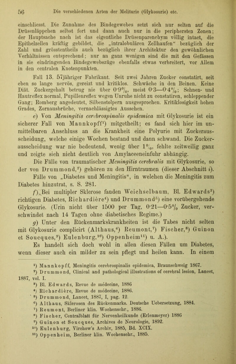 einschliesst. Die Zunahme des Bindegewebes setzt sich nur selten auf die Drüsenläppchen selbst fort und dann auch nur in die periphersten Zonen; der Hauptsache nach ist das eigentliche Drüsenparenehym völlig intact, die Epithelzellen kräftig gebildet, die „intralobulären Zellhaufen“ bezüglich der Zahl und grösstentheils auch bezüglich ihrer Architektur den gewöhnlichen Verhältnissen entsprechend; nur an ganz wenigen sind die mit den Gefässen in sie eindringenden Bindegewehszüge ebenfalls etwas verbreitert, vor Allem in den centralen Knotenpunkten. Fall 13. 57jähriger Fabrikant. Seit zwei Jahren Zucker constatirt, seit eben so lange nervös, gereizt und kritiklos. Schwäche in den Beinen. Keine Diät. Zuckergehalt betrug nie über 0*9%, meist 03—0-4%; Sehnen- und Hautreflex normal, Pupillenreflex wegen Unruhe nicht zu constatiren, schleppender Gang; Romberg angedeutet, Silhenstolpern ausgesprochen. Kritiklosigkeit hohen Grades, Zornausbrüche, vernachlässigtes Aussehen. e) Von Meningitis cerebrospinalis epidemica mit Glykosurie ist ein sicherer Fall von Mannkopff1) mitgetheilt; es fand sich hier im un- mittelbaren Anschluss an die Krankheit eine Polyurie mit Zuckeraus- scheidung, welche einige Wochen bestand und dann schwand. Die Zucker- ausscheidung war nie bedeutend, wenig über l°/0, fehlte zeitweilig ganz und zeigte sich nicht deutlich von Amylaceeneinfuhr abhängig. Die Fälle von traumatischer Meningitis cerebralis mit Glykosurie, so der von Drummond,2) gehören zu den Hirntraumen (dieser Abschnitt i). Fälle von „Diabetes und Meningitis“, in welchen die Meningitis zum Diabetes hinzutrat, s. S. 281. Bei multipler Sklerose fanden Weichselbaum, Bl. Edwards3) richtigen Diabetes, Richardiere4) und Drummond5) eine vorübergehende Glykosurie. (Urin nicht über 1500 per Tag, 0’21—0*5% Zucker, ver- schwindet nach 14 Tagen ohne diabetisches Regime.) g) Unter den Rückenmarkskrankheiten ist die Tabes nicht selten mit Glykosurie complicirt (Althaus,6) Reumont,7) Fischer,8) Guinon et Soucques,9) Eulenburg,10) Oppenheim11) u. A.). Es handelt sich doch wohl in allen diesen Fällen um Diabetes, wenn dieser auch ein milder zu sein pflegt und heilen kann. In einem D Mannkopff, Meningitis cerebrospinalis epidemica, Braunsehweig 1867. 2) Drummond, Clinical and pathological illustrations of cerebral lesion, Lancet, 1887, vol. I. 3) Bl. Edwards, Revue de medecine, 1886 4) Richardiere, Revue de medecine, 1886. 5) Drummond, Lancet, 1887, I, pag. 12. 6) Althaus, Sklerosen des Rückenmarks. Deutsche Uebersefczung, 1884. 7) Reumont, Berliner klin. Wochenschr., 1886. 8) Fischer, Centralblatt für Nervenheilkunde (Erlenmeyer) 1886 9) Guinon et Soucques, Archives de Neurologie, 1892. 10) Eulenburg, Virehow’s Archiv, 1885, Bd. XCIX. n) Oppenheim, Berliner klin. Wochenschr., 1885.