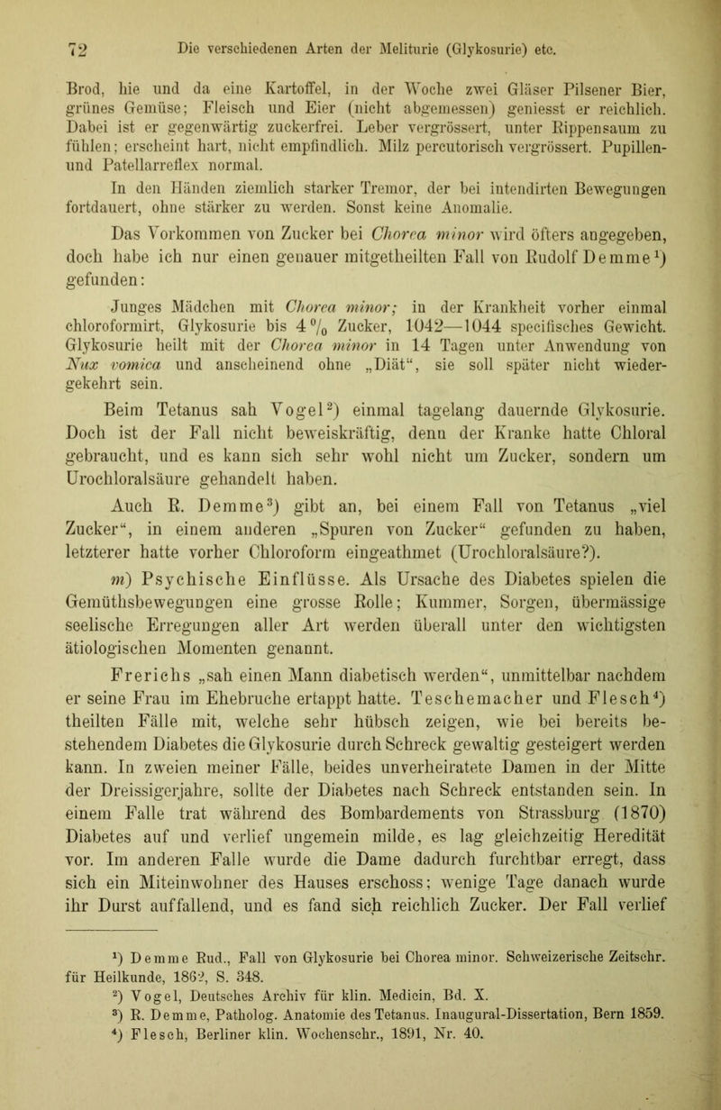 Brod, hie und da eine Kartoffel, in der Woche zwei Gläser Pilsener Bier, grünes Gemüse; Fleisch und Eier (nicht abgemessen) geniesst er reichlich. Dabei ist er gegenwärtig zuckerfrei. Leber vergrössert, unter Rippen säum zu fühlen; erscheint hart, nicht empfindlich. Milz percutorisch vergrössert. Pupillen- und Patellarreflex normal. In den Händen ziemlich starker Tremor, der bei intendirten Bewegungen fortdauert, ohne stärker zu werden. Sonst keine Anomalie. Das Vorkommen von Zucker bei Chorea minor wird öfters angegeben, doch habe ich nur einen genauer mitgetheilten Fall von Rudolf Demme*) gefunden: Junges Mädchen mit Chorea minor; in der Krankheit vorher einmal chloroformirt, Glykosurie bis 4% Zucker, 1042—1044 specifisches Gewicht. Glykosurie heilt mit der Chorea minor in 14 Tagen unter Anwendung von Nux vomica und anscheinend ohne „Diät“, sie soll später nicht wieder- gekehrt sein. Beim Tetanus sah Vogel* 2) einmal tagelang dauernde Glykosurie. Doch ist der Fall nicht beweiskräftig, denn der Kranke hatte Chloral gebraucht, und es kann sich sehr wohl nicht um Zucker, sondern um Urochloralsäure gehandelt haben. Auch R. Dem me3) gibt an, bei einem Fall von Tetanus „viel Zucker“, in einem anderen „Spuren von Zucker“ gefunden zu haben, letzterer hatte vorher Chloroform eingeathmet (Urochloralsäure?). m) Psychische Einflüsse. Als Ursache des Diabetes spielen die Gemüthsbewegungen eine grosse Rolle; Kummer, Sorgen, übermässige seelische Erregungen aller Art werden überall unter den wichtigsten ätiologischen Momenten genannt. Frerichs „sah einen Mann diabetisch werden“, unmittelbar nachdem er seine Frau im Ehebrüche ertappt hatte. Teschemacher und Flesch4) theilten Fälle mit, welche sehr hübsch zeigen, wie bei bereits be- stehendem Diabetes die Glykosurie durch Schreck gewaltig gesteigert werden kann. In zweien meiner Fälle, beides unverheiratete Damen in der Mitte der Dreissigerjahre, sollte der Diabetes nach Schreck entstanden sein. In einem Falle trat während des Bombardements von Strassburg. (1870) Diabetes auf und verlief ungemein milde, es lag gleichzeitig Heredität vor. Im anderen Falle wurde die Dame dadurch furchtbar erregt, dass sich ein Miteinwohner des Hauses erschoss; wenige Tage danach wurde ihr Durst auffallend, und es fand sich reichlich Zucker. Der Fall verlief D De mme Rud., Fall von Glykosurie bei Chorea minor. Schweizerische Zeitsehr. für Heilkunde, 186-2, S. 348. 2) Vogel, Deutsches Archiv für klin. Medicin, Bd. X. 3) R. Dem me, Patholog. Anatomie des Tetanus. Inaugural-Dissertation, Bern 1859. 4) Flesch, Berliner klin. Woehenschr., 1891, Nr. 40.