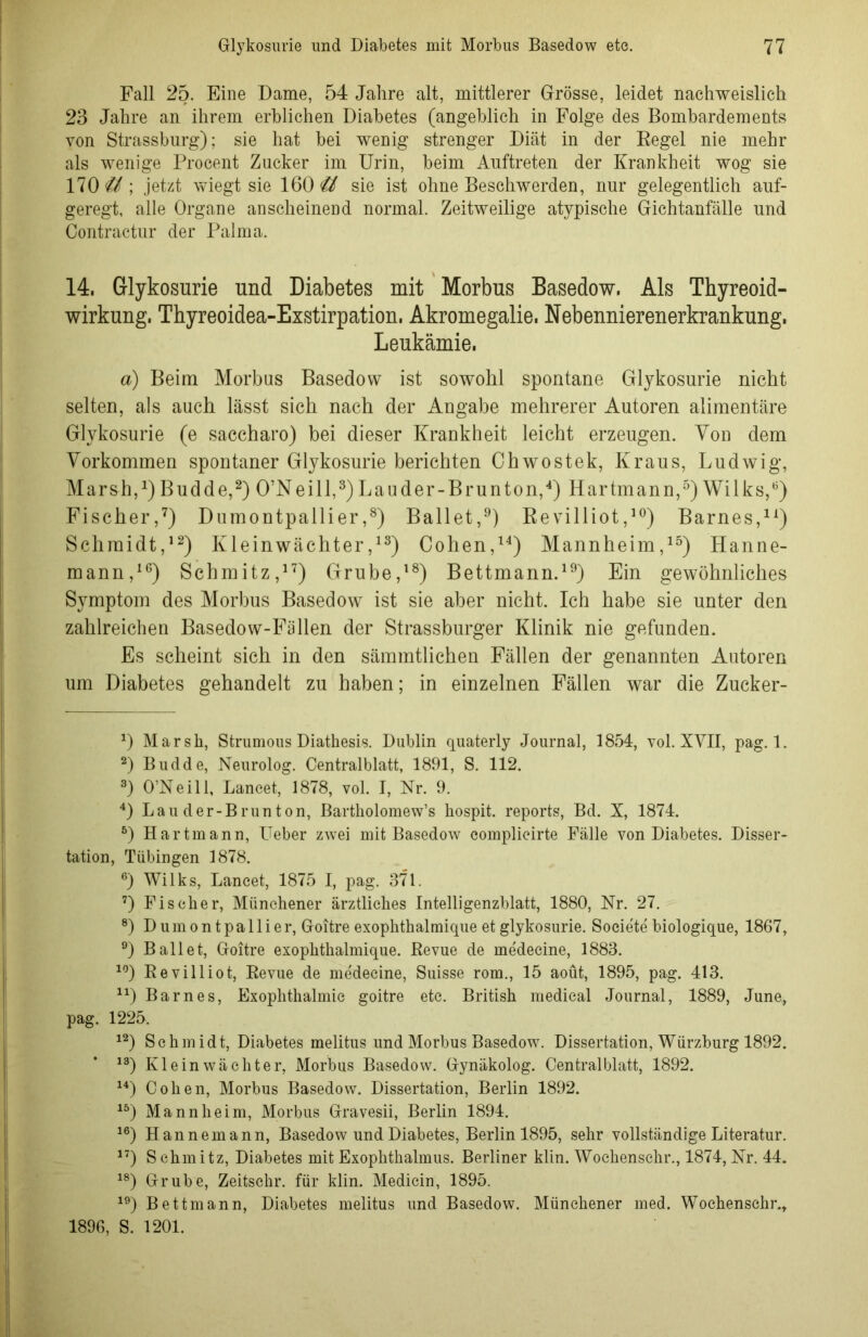 Fall 25. Eine Dame, 54 Jahre alt, mittlerer Grösse, leidet nachweislich 23 Jahre an ihrem erblichen Diabetes (angeblich in Folge des Bombardements von Strassburg); sie hat bei wenig strenger Diät in der Regel nie mehr als wenige Procent Zucker im Urin, beim Auftreten der Krankheit wog sie 170 U ; jetzt wiegt sie 160 <U sie ist ohne Beschwerden, nur gelegentlich auf- geregt, alle Organe anscheinend normal. Zeitweilige atypische Gichtanfälle und Contractur der Palma. 14. Glykosurie und Diabetes mit Morbus Basedow. Als Thyreoid- wirkung. Thyreoidea-Exstirpation. Akromegalie. Nebennierenerkrankung. Leukämie. a) Beim Morbus Basedow ist sowohl spontane Glykosurie nicht selten, als auch lässt sich nach der Angabe mehrerer Autoren alimentäre Glykosurie (e saccharo) bei dieser Krankheit leicht erzeugen. Von dem Vorkommen spontaner Glykosurie berichten Chwostek, Kraus, Ludwig, Marsh,1) Budde,2) O’Nei 11,3)Lauder-Brunton,4) Hartmann,5) Wilks,6) Fischer,7) Dumontpallier ,8) Ballet,9) Revilliot,10) Barnes,11) Schmidt,12) Kleinwächter,13) Cohen,14) Mannheim,15) Hanne- mann,16) Schmitz,17) Grube,18) Bettmann.19) Ein gewöhnliches Symptom des Morbus Basedow ist sie aber nicht. Ich habe sie unter den zahlreichen Basedow-Fällen der Strassburger Klinik nie gefunden. Es scheint sich in den sämmtlichen Fällen der genannten Autoren um Diabetes gehandelt zu haben; in einzelnen Fällen war die Zucker- x) Marsh, Strumous Diatkesis. Dublin quaterly Journal, 1854, vol. XVII, pag. 1. 2) Budde, Neurolog. Centralblatt, 1891, S. 112. 3) O’Neill, Laneet, 1878, vol. I, Nr. 9. 4) Lau der-Brunton, Bartholomew’s hospit. reports, Bd. X, 1874. 6) Hartmann, Ueber zwei mit Basedow eomplieirte Fälle von Diabetes. Disser- tation, Tübingen 1878. 6) Wilks, Laneet, 1875 I, pag. 371. 7) Fischer, Münchener ärztliches Intelligenzblatt, 1880, Nr. 27. 8) Dumontpallier, Goitre exophthalmique et glykosurie. Societe biologique, 1867, 9) Ballet, Goitre exophthalmique. Revue de me'decine, 1883. 10) Revilliot, Revue de medecine, Suisse rom., 15 aoüt, 1895, pag. 413. lx) Barnes, Exophthalmie goitre etc. British medical Journal, 1889, June, pag. 1225. 12) Schmidt, Diabetes melitus und Morbus Basedow. Dissertation, Würzburg 1892. 13) Klein Wächter, Morbus Basedow. Gynäkolog. Central blatt, 1892. 14) Cohen, Morbus Basedow. Dissertation, Berlin 1892. 15) Mannheim, Morbus Gravesii, Berlin 1894. 16) Hannemann, Basedow und Diabetes, Berlin 1895, sehr vollständige Literatur. 17) S chmitz, Diabetes mit Exophthalmus. Berliner klin. Wochenschr., 1874, Nr. 44. 18) Grube, Zeitschr. für klin. Medicin, 1895. 19) Bettmann, Diabetes melitus und Basedow. Münchener med. Wochenschr., 1896, S. 1201.