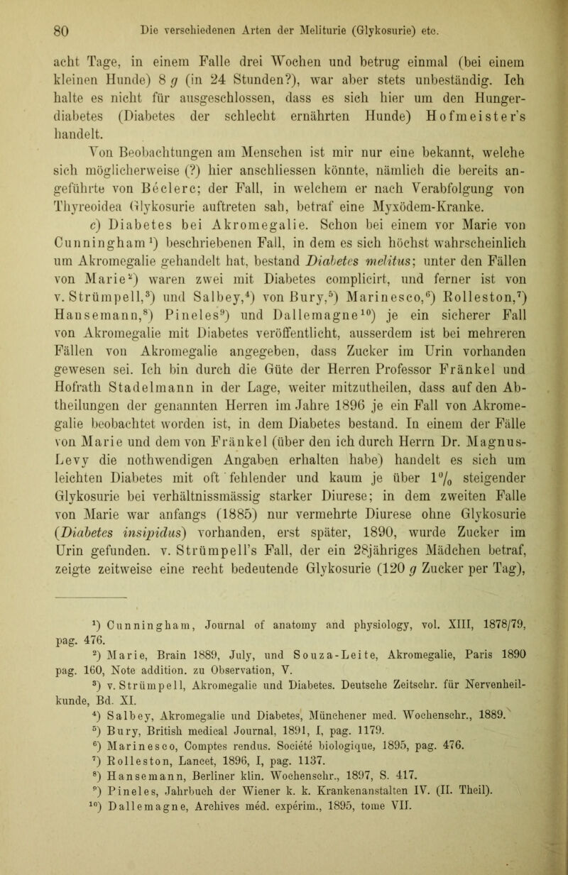 acht Tage, in einem Falle drei Wochen und betrug einmal (bei einem kleinen Hunde) 8 g (in 24 Stunden?), war aber stets unbeständig. Ich halte es nicht für ausgeschlossen, dass es sich hier um den Hunger- diabetes (Diabetes der schlecht ernährten Hunde) Hofmeisters handelt. Von Beobachtungen am Menschen ist mir nur eine bekannt, welche sich möglicherweise (?) hier anschliessen könnte, nämlich die bereits an- geführte von Beclerc; der Fall, in welchem er nach Verabfolgung von Thyreoidea Glykosurie auftreten sah, betraf eine Myxödem-Kranke. c) Diabetes bei Akromegalie. Schon bei einem vor Marie von Cunningham1) beschriebenen Fall, in dem es sich höchst wahrscheinlich um Akromegalie gehandelt hat, bestand Diabetes melitus; unter den Fällen von Marie2) waren zwei mit Diabetes complicirt, und ferner ist von v. Strümpell,3) und Salbey,4) von Bury,5) Marinesco,6) Bolleston,7) Hansemann,8) Pineies9) und Dallemagne10) je ein sicherer Fall von Akromegalie mit Diabetes veröffentlicht, ausserdem ist bei mehreren Fällen von Akromegalie angegeben, dass Zucker im Urin vorhanden gewesen sei. Ich bin durch die Güte der Herren Professor Fränkel und Hofrath Stadel mann in der Lage, weiter mitzutheilen, dass auf den Ab- theilungen der genannten Herren im Jahre 1896 je ein Fall von Akrome- galie beobachtet worden ist, in dem Diabetes bestand. In einem der Fälle von Marie und dem von Fränkel (über den ich durch Herrn Dr. Magnus- Levy die nothwendigen Angaben erhalten habe) handelt es sich um leichten Diabetes mit oft fehlender und kaum je über 1% steigender Glykosurie bei verhältnissmässig starker Diurese; in dem zweiten Falle von Marie war anfangs (1885) nur vermehrte Diurese ohne Glykosurie (Diabetes insipidus) vorhanden, erst später, 1890, wurde Zucker im Urin gefunden, v. StrümpeU’s Fall, der ein 28jähriges Mädchen betraf, zeigte zeitweise eine recht bedeutende Glykosurie (120 g Zucker per Tag), 0 Cunningham, Journal of anatomy and physiology, vol. XIII, 1878/79, pag. 476. 2) Marie, Brain 1889, July, und Souza-Leite, Akromegalie, Paris 1890 pag. 160, Note addition. zu Observation, Y. 3) v. Strümpell, Akromegalie und Diabetes. Deutsche Zeitschr. für Nervenheil- kunde, Bd. XI. 4) Salbey, Akromegalie und Diabetes, Münchener med. Wochenschr., 1889. 5) Bury, British medical Journal, 1891, I, pag. 1179. 6) Marinesco, Comptes rendus. Societe biologique, 1895, pag. 476. 7) Rolleston, Lancet, 1896, I, pag. 1137. 8) Hanse mann, Berliner klin. Wochenschr., 1897, S. 417. 9) Pineies, Jahrbuch der Wiener k. k. Krankenanstalten IY. (II. Theil). 10) Dallemagne, Arehives med. experim., 1895, tome VII.