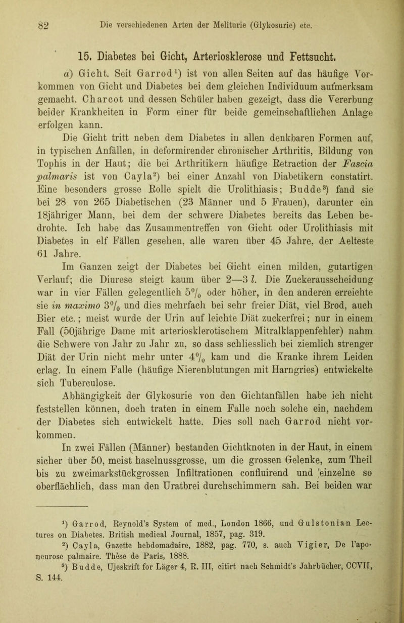 15. Diabetes bei Gicht, Arteriosklerose und Fettsucht. a) Gicht. Seit Garrod1) ist von allen Seiten auf das häufige Vor- kommen von Gicht und Diabetes bei dem gleichen Individuum aufmerksam gemacht. Charcot und dessen Schüler haben gezeigt, dass die Vererbung beider Krankheiten in Form einer für beide gemeinschaftlichen Anlage erfolgen kann. Die Gicht tritt neben dem Diabetes in allen denkbaren Formen auf, in typischen Anfällen, in deformirender chronischer Arthritis, Bildung von Tophis in der Haut; die bei Arthritikern häufige Betraction der Fascia palmaris ist von Cayla2) bei einer Anzahl von Diabetikern constatirt. Eine besonders grosse Bolle spielt die Urolithiasis; Budde3) fand sie bei 28 von 265 Diabetischen (23 Männer und 5 Frauen), darunter ein 18jähriger Mann, bei dem der schwere Diabetes bereits das Leben be- drohte. Ich habe das Zusammentreffen von Gicht oder Urolithiasis mit Diabetes in elf Fällen gesehen, alle waren über 45 Jahre, der Aelteste 61 Jahre. Im Ganzen zeigt der Diabetes bei Gicht einen milden, gutartigen Verlauf; die Diurese steigt kaum über 2—3 l. Die Zuckerausscheidung war in vier Fällen gelegentlich 5°/0 oder höher, in den anderen erreichte sie in maximo 3% und dies mehrfach bei sehr freier Diät, viel Brod, auch Bier etc.; meist wurde der Urin auf leichte Diät zuckerfrei; nur in einem Fall (50jährige Dame mit arteriosklerotischem Mitralklappenfehler) nahm die Schwere von Jahr zu Jahr zu, so dass schliesslich bei ziemlich strenger Diät der Urin nicht mehr unter 4% kam und die Kranke ihrem Leiden erlag. In einem Falle (häufige Nierenblutungen mit Harngries) entwickelte sich Tuberculose. Abhängigkeit der Glykosurie von den Gichtanfällen habe ich nicht feststellen können, doch traten in einem Falle noch solche ein, nachdem der Diabetes sich entwickelt hatte. Dies soll nach Garrod nicht Vor- kommen. In zwei Fällen (Männer) bestanden Gichtknoten in der Haut, in einem sicher über 50, meist haselnussgrosse, um die grossen Gelenke, zum Theil bis zu zweimarkstückgrossen Infiltrationen confluirend und 'einzelne so oberflächlich, dass man den Uratbrei durchschimmern sah. Bei beiden war 0 Garrod, Reynold’s System of med., London 1866, und Gulstonian Lec- tures on Diabetes. British medical Journal, 1857, pag. 319. 2) Cayla, Gazette hebdomadaire, 1882, pag. 770, s. auch Vigier, De l’apo- neurose palmaire. These de Paris, 1888. 3) Budde, Ujeskrift for Läger 4, R. III, citirt nach Schmidt’s Jahrbücher, CCVII, S. 144.