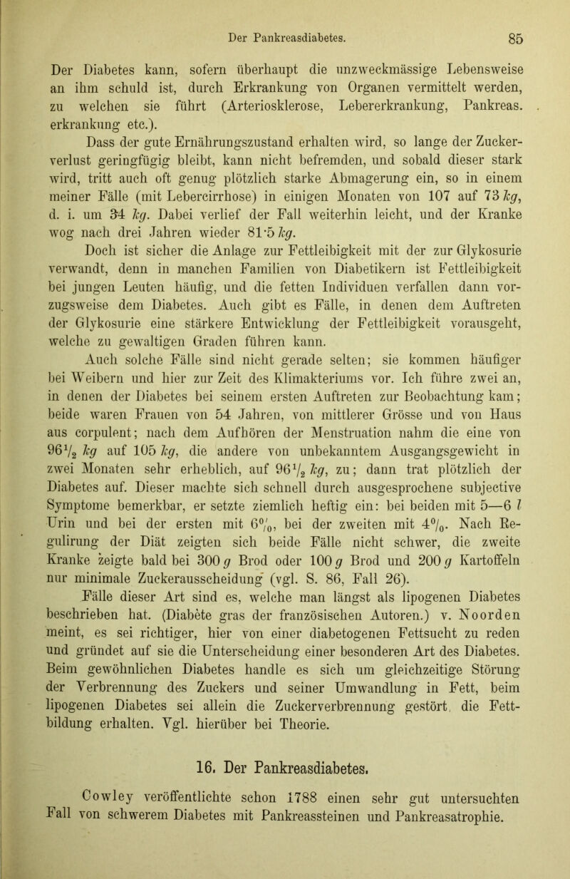 Der Diabetes kann, sofern überhaupt die unzweckmässige Lebensweise an ihm schuld ist, durch Erkrankung von Organen vermittelt werden, zu welchen sie führt (Arteriosklerose, Lebererkrankung, Pankreas, erkrankung etc.). Dass der gute Ernährungszustand erhalten wird, so lange der Zucker- verlust geringfügig bleibt, kann nicht befremden, und sobald dieser stark wird, tritt auch oft genug plötzlich starke Abmagerung ein, so in einem meiner Fälle (mit Lebercirrhose) in einigen Monaten von 107 auf 73 leg, d. i. um 34 leg. Dabei verlief der Fall weiterhin leicht, und der Kranke wog nach drei Jahren wieder 81*5 leg. Doch ist sicher die Anlage zur Fettleibigkeit mit der zur Glykosurie verwandt, denn in manchen Familien von Diabetikern ist Fettleibigkeit bei jungen Leuten häufig, und die fetten Individuen verfallen dann vor- zugsweise dem Diabetes. Auch gibt es Fälle, in denen dem Auftreten der Glykosurie eine stärkere Entwicklung der Fettleibigkeit vorausgeht, welche zu gewaltigen Graden führen kann. Auch solche Fälle sind nicht gerade selten; sie kommen häufiger bei Weibern und hier zur Zeit des Klimakteriums vor. Ich führe zwei an, in denen der Diabetes bei seinem ersten Auftreten zur Beobachtung kam; beide waren Frauen von 54 Jahren, von mittlerer Grösse und von Haus aus corpulent; nach dem Aufhören der Menstruation nahm die eine von 96 V2 kg auf 105 leg, die andere von unbekanntem Ausgangsgewicht in zwei Monaten sehr erheblich, auf 96x/2 zu; dann trat plötzlich der Diabetes auf. Dieser machte sich schnell durch ausgesprochene subjective Symptome bemerkbar, er setzte ziemlich heftig ein: bei beiden mit 5—6 l Urin und bei der ersten mit 6%, bei der zweiten mit 4%. Nach Be- gulirung der Diät zeigten sich beide Fälle nicht schwer, die zweite Kranke zeigte bald bei 300 g Brod oder 100 g Brod und 200 g Kartoffeln nur minimale Zuckerausscheidung’ (vgl. S. 86, Fall 26). Fälle dieser Art sind es, welche man längst als lipogenen Diabetes beschrieben hat. (Diabete gras der französischen Autoren.) v. Noorden meint, es sei richtiger, hier von einer diabetogenen Fettsucht zu reden und gründet auf sie die Unterscheidung einer besonderen Art des Diabetes. Beim gewöhnlichen Diabetes handle es sich um gleichzeitige Störung der Verbrennung des Zuckers und seiner Umwandlung in Fett, beim lipogenen Diabetes sei allein die Zuckerverbrennung gestört, die Fett- bildung erhalten. Vgl. hierüber bei Theorie. 16. Der Pankreasdiabetes. Cowley veröffentlichte schon 1788 einen sehr gut untersuchten Fall von schwerem Diabetes mit Pankreassteinen und Pankreasatrophie.